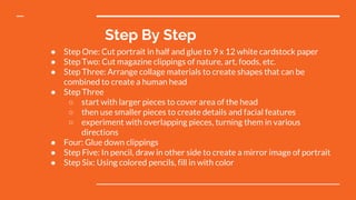 Step By Step
● Step One: Cut portrait in half and glue to 9 x 12 white cardstock paper
● Step Two: Cut magazine clippings of nature, art, foods, etc.
● Step Three: Arrange collage materials to create shapes that can be
combined to create a human head
● Step Three
○ start with larger pieces to cover area of the head
○ then use smaller pieces to create details and facial features
○ experiment with overlapping pieces, turning them in various
directions
● Four: Glue down clippings
● Step Five: In pencil, draw in other side to create a mirror image of portrait
● Step Six: Using colored pencils, fill in with color
 