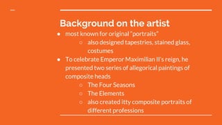 Background on the artist
● most known for original “portraits”
○ also designed tapestries, stained glass,
costumes
● To celebrate Emperor Maximilian II’s reign, he
presented two series of allegorical paintings of
composite heads
○ The Four Seasons
○ The Elements
○ also created itty composite portraits of
different professions
 