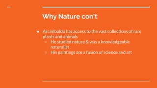 Why Nature con’t
● Arcimboldo has access to the vast collections of rare
plants and animals
○ He studied nature & was a knowledgeable
naturalist
○ His paintings are a fusion of science and art
 