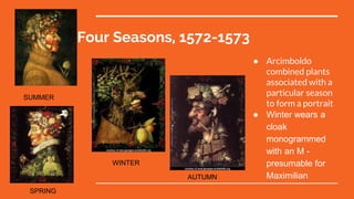Four Seasons, 1572-1573
● Arcimboldo
combined plants
associated with a
particular season
to form a portrait
● Winter wears a
cloak
monogrammed
with an M -
presumable for
Maximilian
SPRING
SUMMER
WINTER
AUTUMN
 
