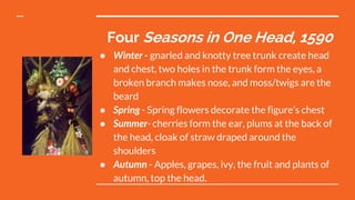 Four Seasons in One Head, 1590
● Winter - gnarled and knotty tree trunk create head
and chest, two holes in the trunk form the eyes, a
broken branch makes nose, and moss/twigs are the
beard
● Spring - Spring flowers decorate the figure’s chest
● Summer- cherries form the ear, plums at the back of
the head, cloak of straw draped around the
shoulders
● Autumn - Apples, grapes, ivy, the fruit and plants of
autumn, top the head.
 