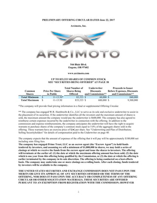 i
PRELIMINARY OFFERING CIRCULAR DATED June 22, 2017
Arcimoto, Inc.
544 Blair Blvd.
Eugene, OR 97402
www.arcimoto.com
UP TO 833,333 SHARES OF COMMON STOCK
SEE “SECURITIES BEING OFFERED” AT PAGE 38
Common
Shares
Price Per Share
to Public
Total Number of
Shares Being
Offered
Underwriter
Discounts
and Commissions**
Proceeds to Issuer
Before Expenses, Discounts
and Commissions**
Total Minimum $ 11-13.50* 83,333 $ 60,000 $ 840,000
Total Maximum $ 11-13.50 833,333 $ 600,000 $ 9,300,000
*The company will provide final pricing information in a final or supplemental Offering Circular.
** The company has engaged W.R. Hambrecht & Co., LLC to serve as its sole and exclusive underwriter to assist in
the placement of its securities. If the underwriter identifies all the investors and the maximum amount of shares is
sold, the maximum amount the company would pay the underwriter is $600,000. The company has also agreed to
reimburse certain expenses incurred by the underwriter in connection with the offering. In addition to the
commission and expense reimbursements, the company anticipates the underwriter will have the right to acquire
warrants to purchase shares of the company’s common stock equal to 5.0% of the aggregate shares sold in the
offering. These warrants have an exercise price of $[●] per share. See “Underwriting and Plan of Distribution;
Selling Securityholders” for details of compensation paid to the Underwriter on page 40.
The company expects that the amount of expenses of the offering that it will pay will be approximately $100,000 not
including state filing fees.
The company has engaged Prime Trust, LLC as an escrow agent (the “Escrow Agent”) to hold funds
tendered by investors, and assuming we sell a minimum of $1,000,000 in shares, we may hold a series of
closings at which we receive the funds from the escrow agent and issue the shares to investors. The offering
will terminate at the earlier of: (1) the date at which the maximum offering amount has been sold, (2) the date
which is one year from this offering being qualified by the Commission, or (3) the date at which the offering is
earlier terminated by the company in its sole discretion. The offering is being conducted on a best-efforts
basis. The company may undertake one or more closings on a rolling basis. After each closing, funds tendered
by investors will be available to the company.
THE UNITED STATES SECURITIES AND EXCHANGE COMMISSION DOES NOT PASS UPON THE
MERITS OR GIVE ITS APPROVAL OF ANY SECURITIES OFFERED OR THE TERMS OF THE
OFFERING, NOR DOES IT PASS UPON THE ACCURACY OR COMPLETENESS OF ANY OFFERING
CIRCULAR OR OTHER SOLICITATION MATERIALS. THESE SECURITIES ARE OFFERED
PURSUANT TO AN EXEMPTION FROM REGISTRATION WITH THE COMMISSION; HOWEVER
 