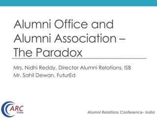 Alumni Office and 
Alumni Association – 
The Paradox 
Mrs. Nidhi Reddy, Director Alumni Relations, ISB 
Mr. Sahil Dewan, FuturEd 
Alumni Relations Conference- India 
 
