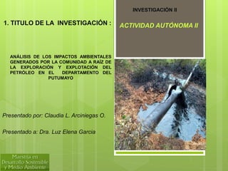 ANÁLISIS DE LOS IMPACTOS AMBIENTALES
GENERADOS POR LA COMUNIDAD A RAÍZ DE
LA EXPLORACIÓN Y EXPLOTACIÓN DEL
PETRÓLEO EN EL DEPARTAMENTO DEL
PUTUMAYO
Presentado por: Claudia L. Arciniegas O.
Presentado a: Dra. Luz Elena Garcia
INVESTIGACIÓN II
1. TITULO DE LA INVESTIGACIÓN : ACTIVIDAD AUTÓNOMA II
 