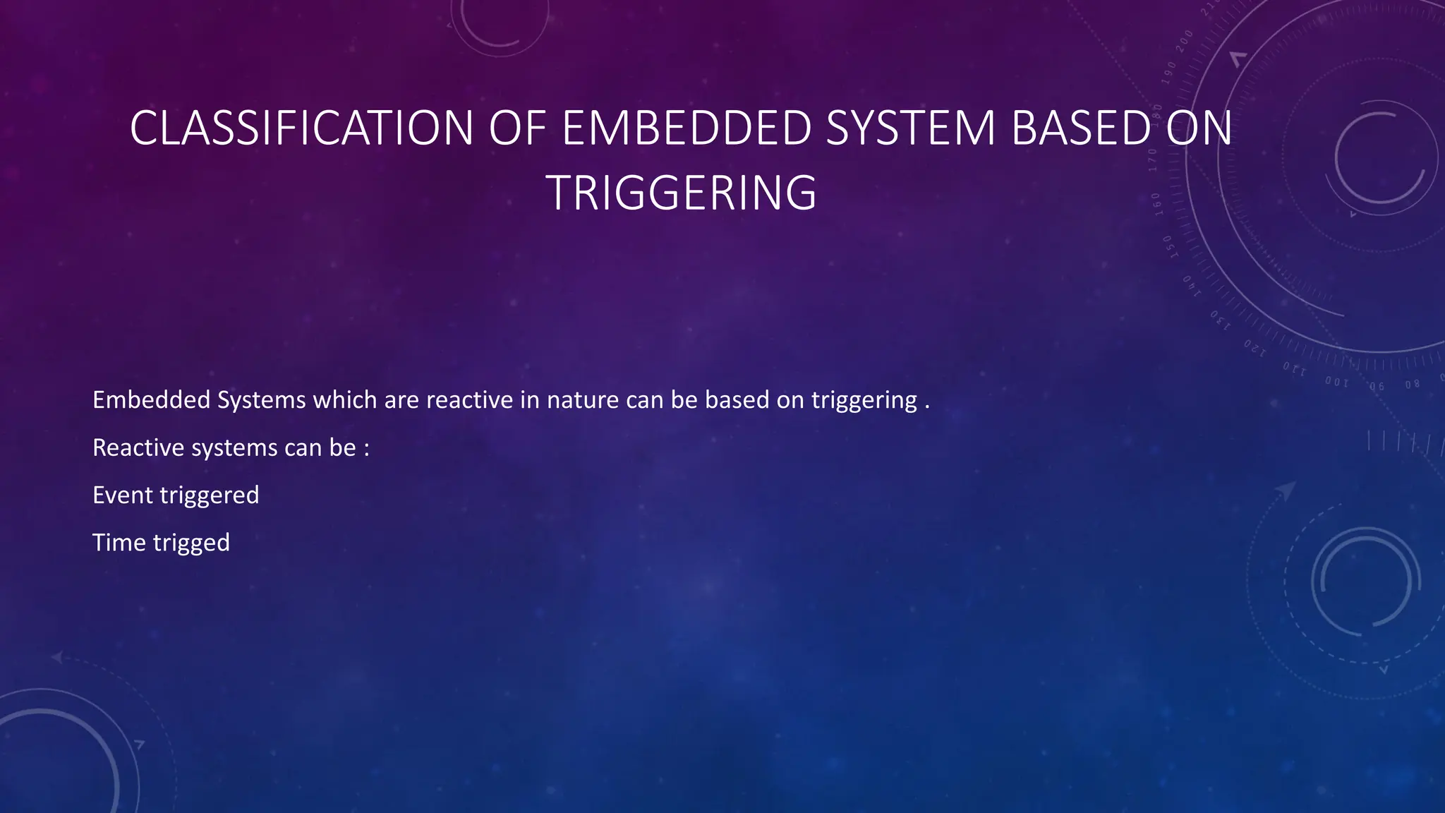 CLASSIFICATION OF EMBEDDED SYSTEM BASED ON
TRIGGERING
Embedded Systems which are reactive in nature can be based on triggering .
Reactive systems can be :
Event triggered
Time trigged
 