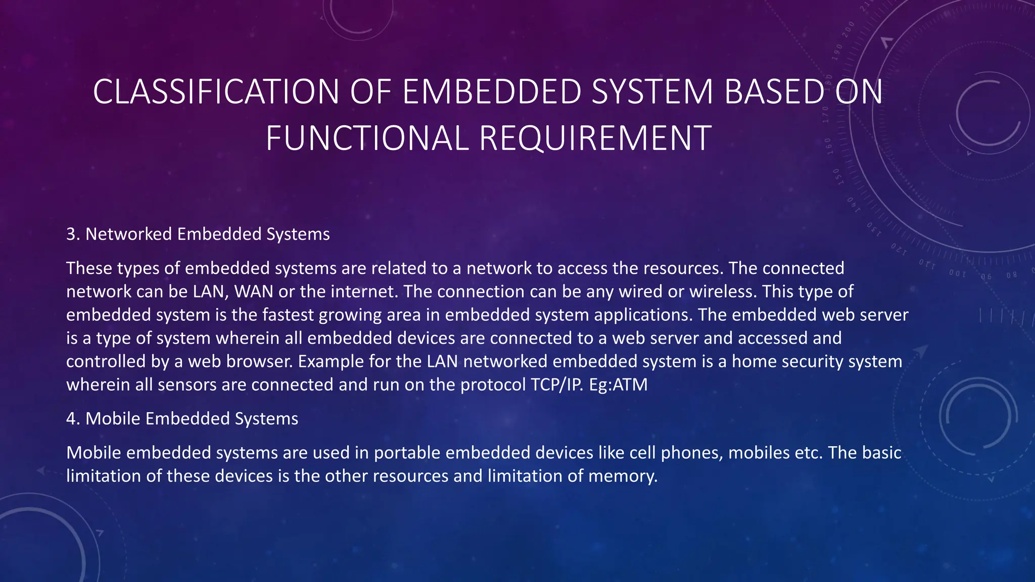 CLASSIFICATION OF EMBEDDED SYSTEM BASED ON
FUNCTIONAL REQUIREMENT
3. Networked Embedded Systems
These types of embedded systems are related to a network to access the resources. The connected
network can be LAN, WAN or the internet. The connection can be any wired or wireless. This type of
embedded system is the fastest growing area in embedded system applications. The embedded web server
is a type of system wherein all embedded devices are connected to a web server and accessed and
controlled by a web browser. Example for the LAN networked embedded system is a home security system
wherein all sensors are connected and run on the protocol TCP/IP. Eg:ATM
4. Mobile Embedded Systems
Mobile embedded systems are used in portable embedded devices like cell phones, mobiles etc. The basic
limitation of these devices is the other resources and limitation of memory.
 
