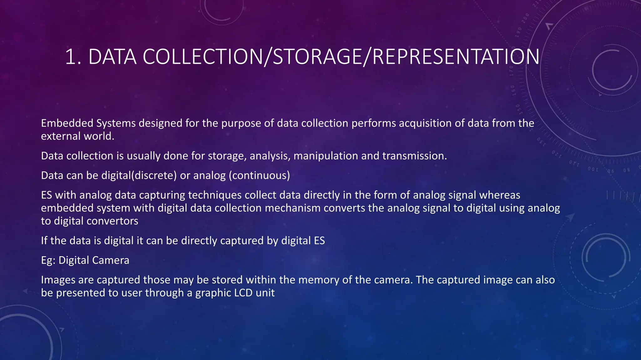 1. DATA COLLECTION/STORAGE/REPRESENTATION
Embedded Systems designed for the purpose of data collection performs acquisition of data from the
external world.
Data collection is usually done for storage, analysis, manipulation and transmission.
Data can be digital(discrete) or analog (continuous)
ES with analog data capturing techniques collect data directly in the form of analog signal whereas
embedded system with digital data collection mechanism converts the analog signal to digital using analog
to digital convertors
If the data is digital it can be directly captured by digital ES
Eg: Digital Camera
Images are captured those may be stored within the memory of the camera. The captured image can also
be presented to user through a graphic LCD unit
 