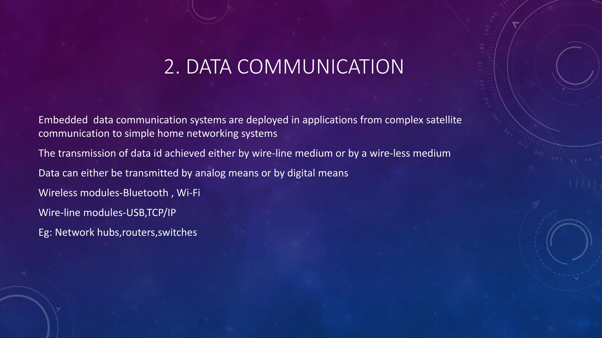 2. DATA COMMUNICATION
Embedded data communication systems are deployed in applications from complex satellite
communication to simple home networking systems
The transmission of data id achieved either by wire-line medium or by a wire-less medium
Data can either be transmitted by analog means or by digital means
Wireless modules-Bluetooth , Wi-Fi
Wire-line modules-USB,TCP/IP
Eg: Network hubs,routers,switches
 