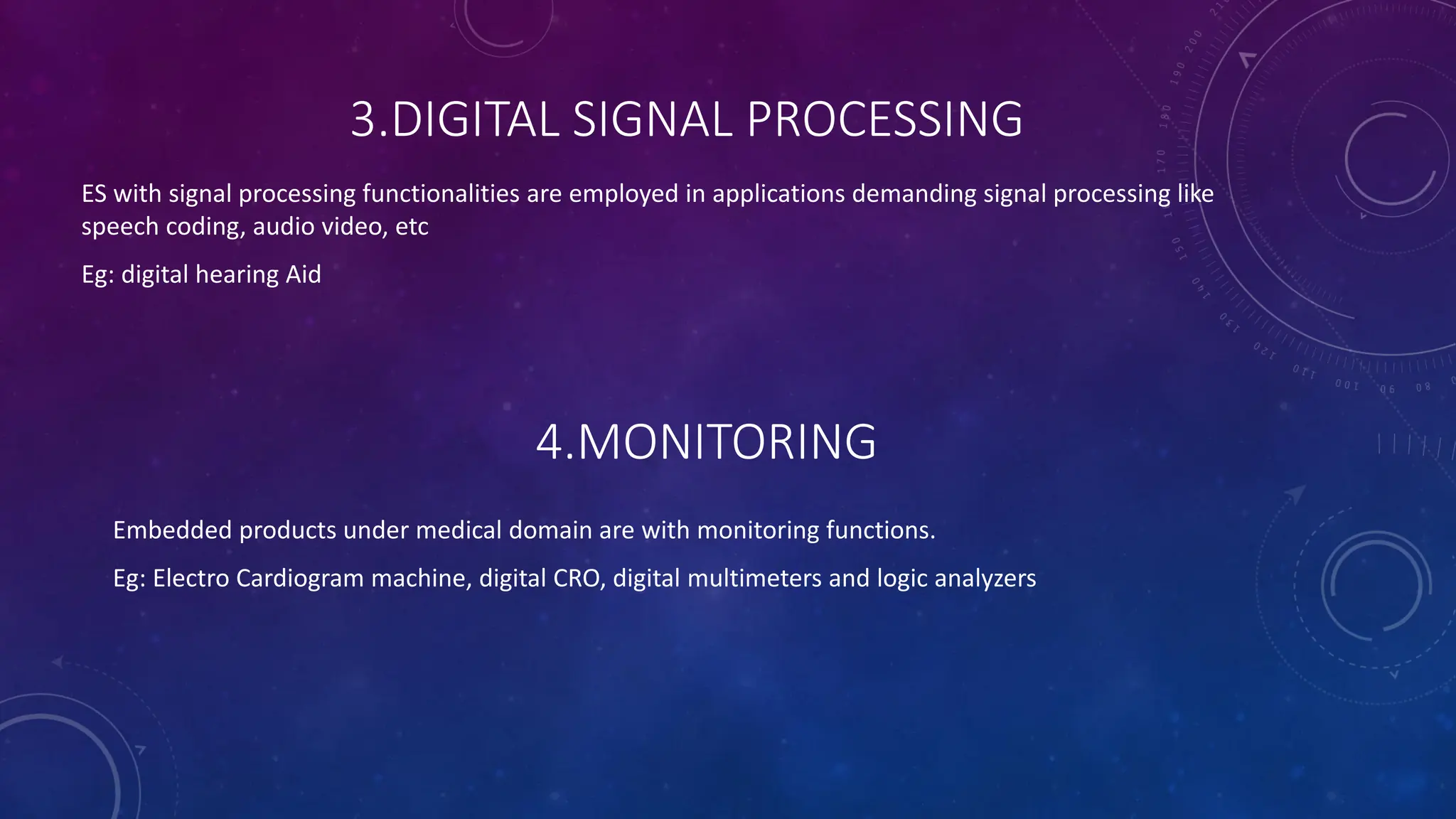 3.DIGITAL SIGNAL PROCESSING
ES with signal processing functionalities are employed in applications demanding signal processing like
speech coding, audio video, etc
Eg: digital hearing Aid
4.MONITORING
Embedded products under medical domain are with monitoring functions.
Eg: Electro Cardiogram machine, digital CRO, digital multimeters and logic analyzers
 