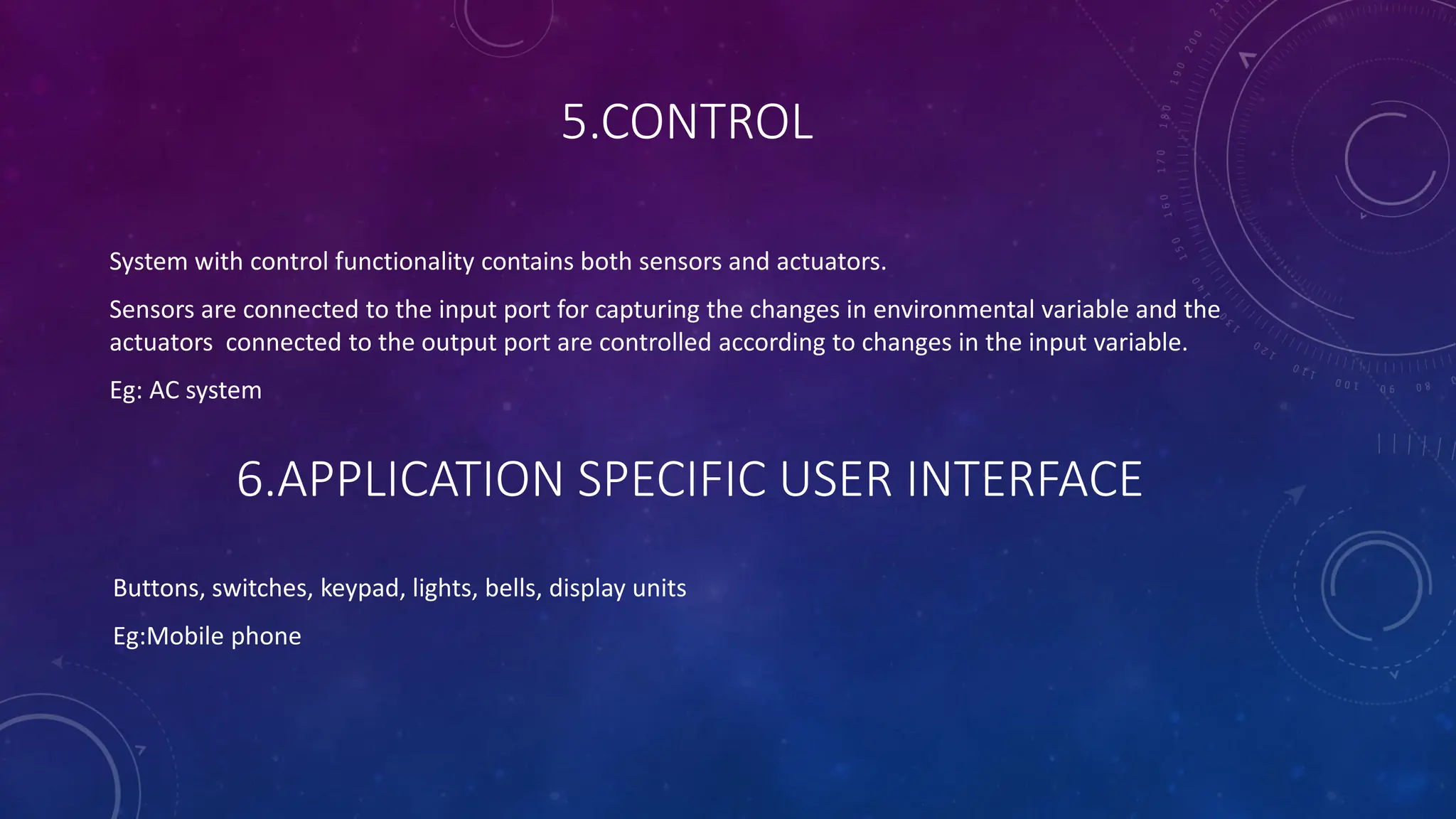 5.CONTROL
System with control functionality contains both sensors and actuators.
Sensors are connected to the input port for capturing the changes in environmental variable and the
actuators connected to the output port are controlled according to changes in the input variable.
Eg: AC system
6.APPLICATION SPECIFIC USER INTERFACE
Buttons, switches, keypad, lights, bells, display units
Eg:Mobile phone
 