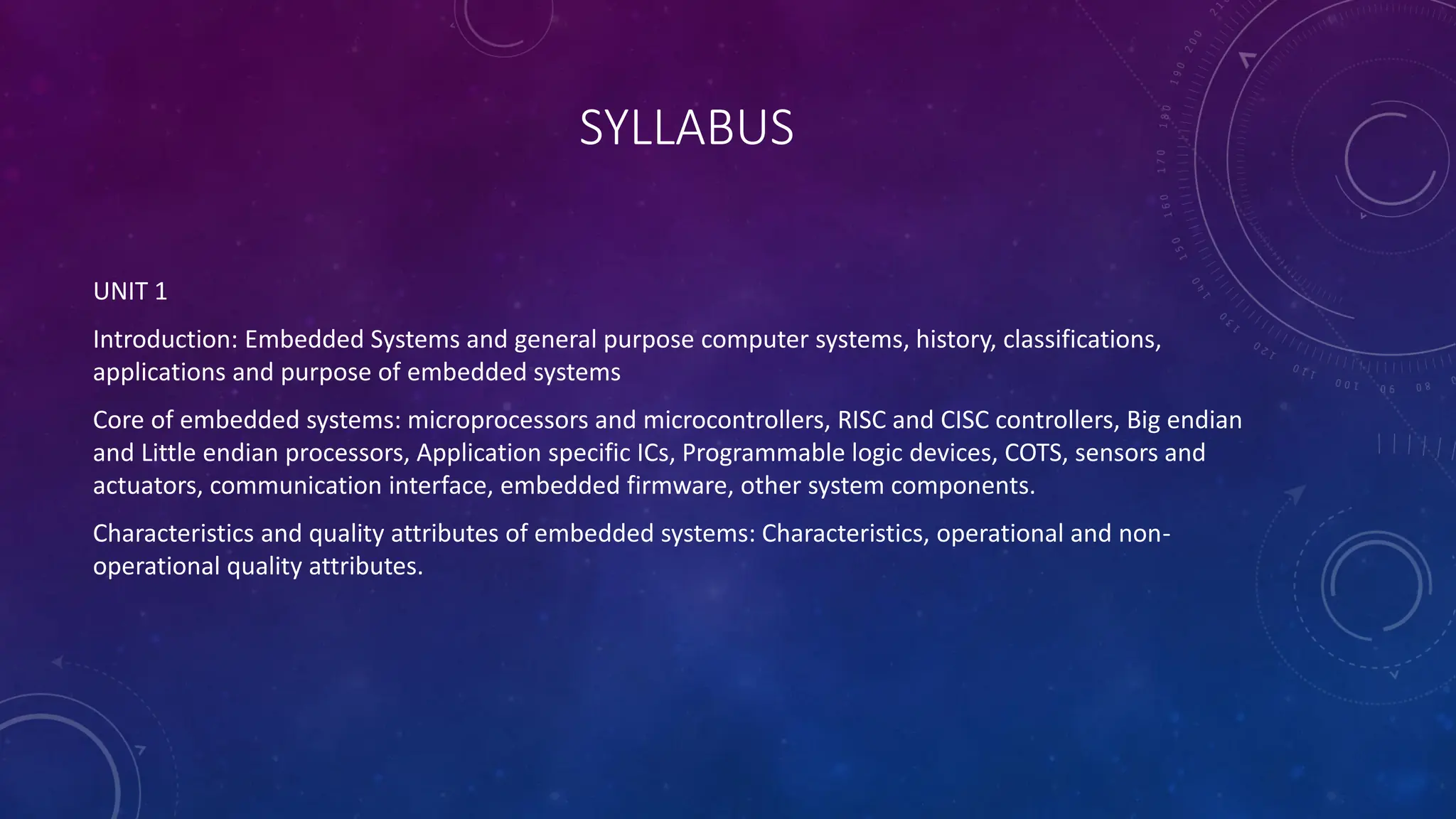 SYLLABUS
UNIT 1
Introduction: Embedded Systems and general purpose computer systems, history, classifications,
applications and purpose of embedded systems
Core of embedded systems: microprocessors and microcontrollers, RISC and CISC controllers, Big endian
and Little endian processors, Application specific ICs, Programmable logic devices, COTS, sensors and
actuators, communication interface, embedded firmware, other system components.
Characteristics and quality attributes of embedded systems: Characteristics, operational and non-
operational quality attributes.
 