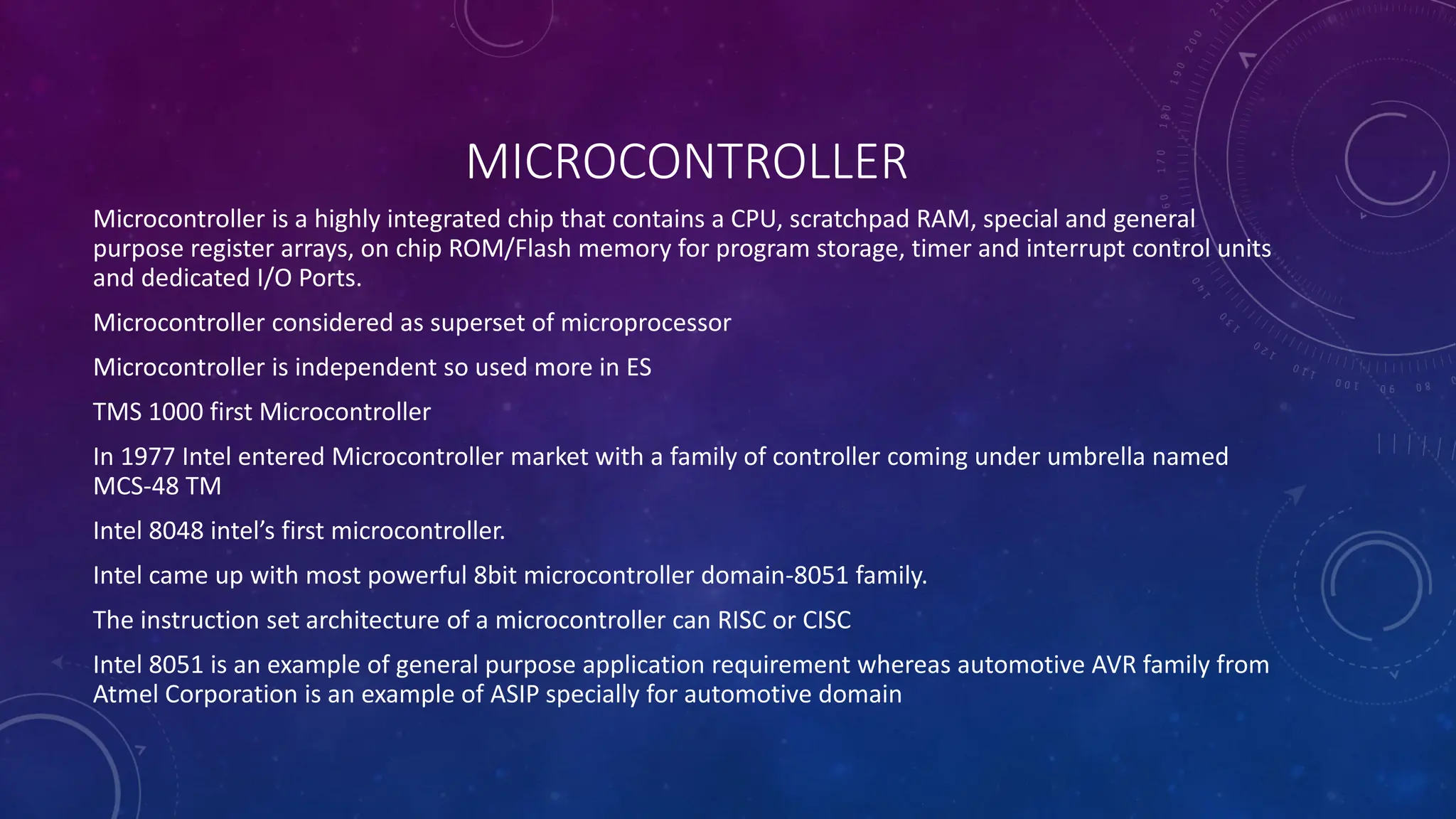 MICROCONTROLLER
Microcontroller is a highly integrated chip that contains a CPU, scratchpad RAM, special and general
purpose register arrays, on chip ROM/Flash memory for program storage, timer and interrupt control units
and dedicated I/O Ports.
Microcontroller considered as superset of microprocessor
Microcontroller is independent so used more in ES
TMS 1000 first Microcontroller
In 1977 Intel entered Microcontroller market with a family of controller coming under umbrella named
MCS-48 TM
Intel 8048 intel’s first microcontroller.
Intel came up with most powerful 8bit microcontroller domain-8051 family.
The instruction set architecture of a microcontroller can RISC or CISC
Intel 8051 is an example of general purpose application requirement whereas automotive AVR family from
Atmel Corporation is an example of ASIP specially for automotive domain
 
