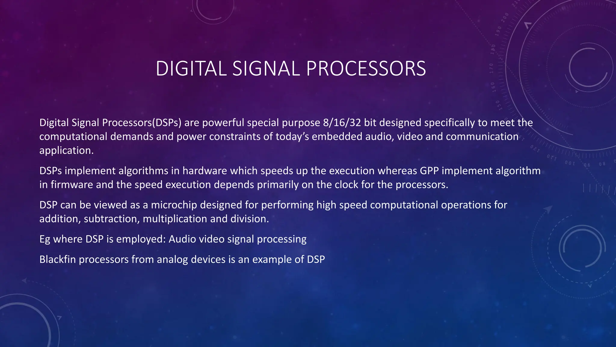 DIGITAL SIGNAL PROCESSORS
Digital Signal Processors(DSPs) are powerful special purpose 8/16/32 bit designed specifically to meet the
computational demands and power constraints of today’s embedded audio, video and communication
application.
DSPs implement algorithms in hardware which speeds up the execution whereas GPP implement algorithm
in firmware and the speed execution depends primarily on the clock for the processors.
DSP can be viewed as a microchip designed for performing high speed computational operations for
addition, subtraction, multiplication and division.
Eg where DSP is employed: Audio video signal processing
Blackfin processors from analog devices is an example of DSP
 