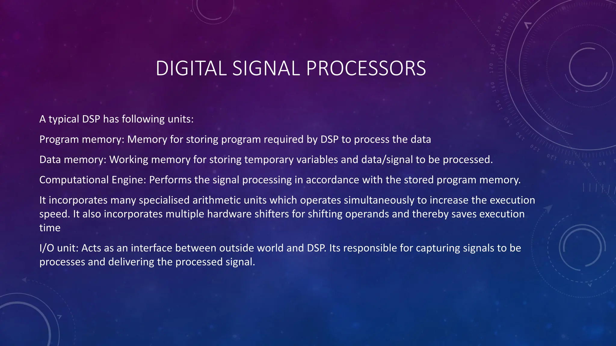 DIGITAL SIGNAL PROCESSORS
A typical DSP has following units:
Program memory: Memory for storing program required by DSP to process the data
Data memory: Working memory for storing temporary variables and data/signal to be processed.
Computational Engine: Performs the signal processing in accordance with the stored program memory.
It incorporates many specialised arithmetic units which operates simultaneously to increase the execution
speed. It also incorporates multiple hardware shifters for shifting operands and thereby saves execution
time
I/O unit: Acts as an interface between outside world and DSP. Its responsible for capturing signals to be
processes and delivering the processed signal.
 