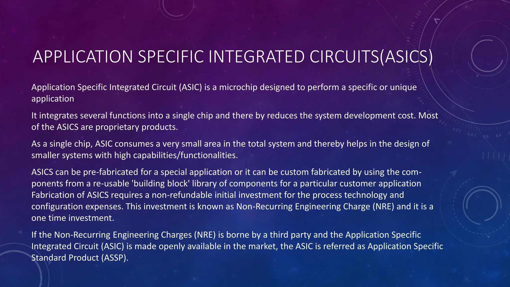APPLICATION SPECIFIC INTEGRATED CIRCUITS(ASICS)
Application Specific Integrated Circuit (ASIC) is a microchip designed to perform a specific or unique
application
It integrates several functions into a single chip and there by reduces the system development cost. Most
of the ASICS are proprietary products.
As a single chip, ASIC consumes a very small area in the total system and thereby helps in the design of
smaller systems with high capabilities/functionalities.
ASICS can be pre-fabricated for a special application or it can be custom fabricated by using the com-
ponents from a re-usable 'building block' library of components for a particular customer application
Fabrication of ASICS requires a non-refundable initial investment for the process technology and
configuration expenses. This investment is known as Non-Recurring Engineering Charge (NRE) and it is a
one time investment.
If the Non-Recurring Engineering Charges (NRE) is borne by a third party and the Application Specific
Integrated Circuit (ASIC) is made openly available in the market, the ASIC is referred as Application Specific
Standard Product (ASSP).
 