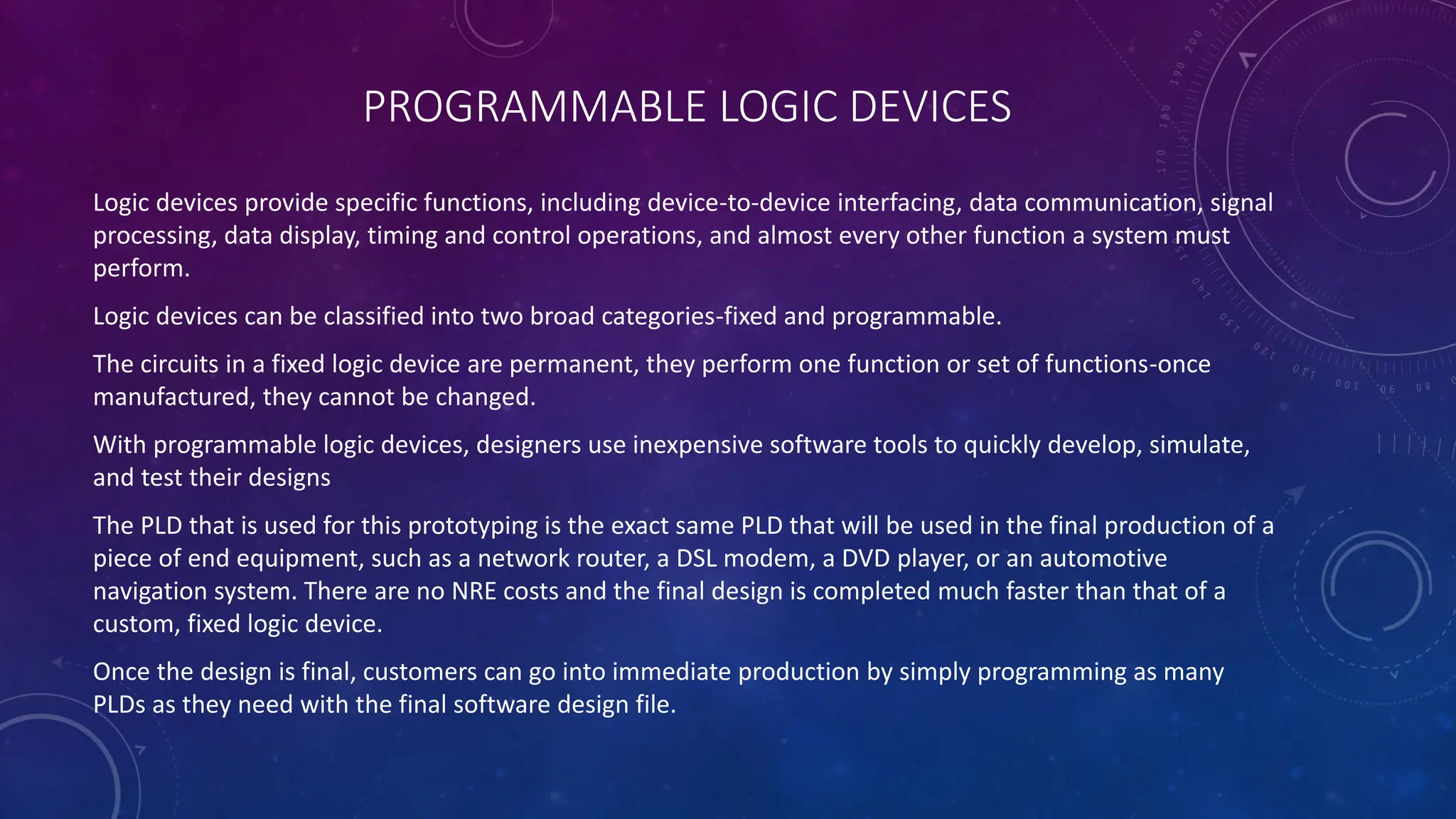 PROGRAMMABLE LOGIC DEVICES
Logic devices provide specific functions, including device-to-device interfacing, data communication, signal
processing, data display, timing and control operations, and almost every other function a system must
perform.
Logic devices can be classified into two broad categories-fixed and programmable.
The circuits in a fixed logic device are permanent, they perform one function or set of functions-once
manufactured, they cannot be changed.
With programmable logic devices, designers use inexpensive software tools to quickly develop, simulate,
and test their designs
The PLD that is used for this prototyping is the exact same PLD that will be used in the final production of a
piece of end equipment, such as a network router, a DSL modem, a DVD player, or an automotive
navigation system. There are no NRE costs and the final design is completed much faster than that of a
custom, fixed logic device.
Once the design is final, customers can go into immediate production by simply programming as many
PLDs as they need with the final software design file.
 