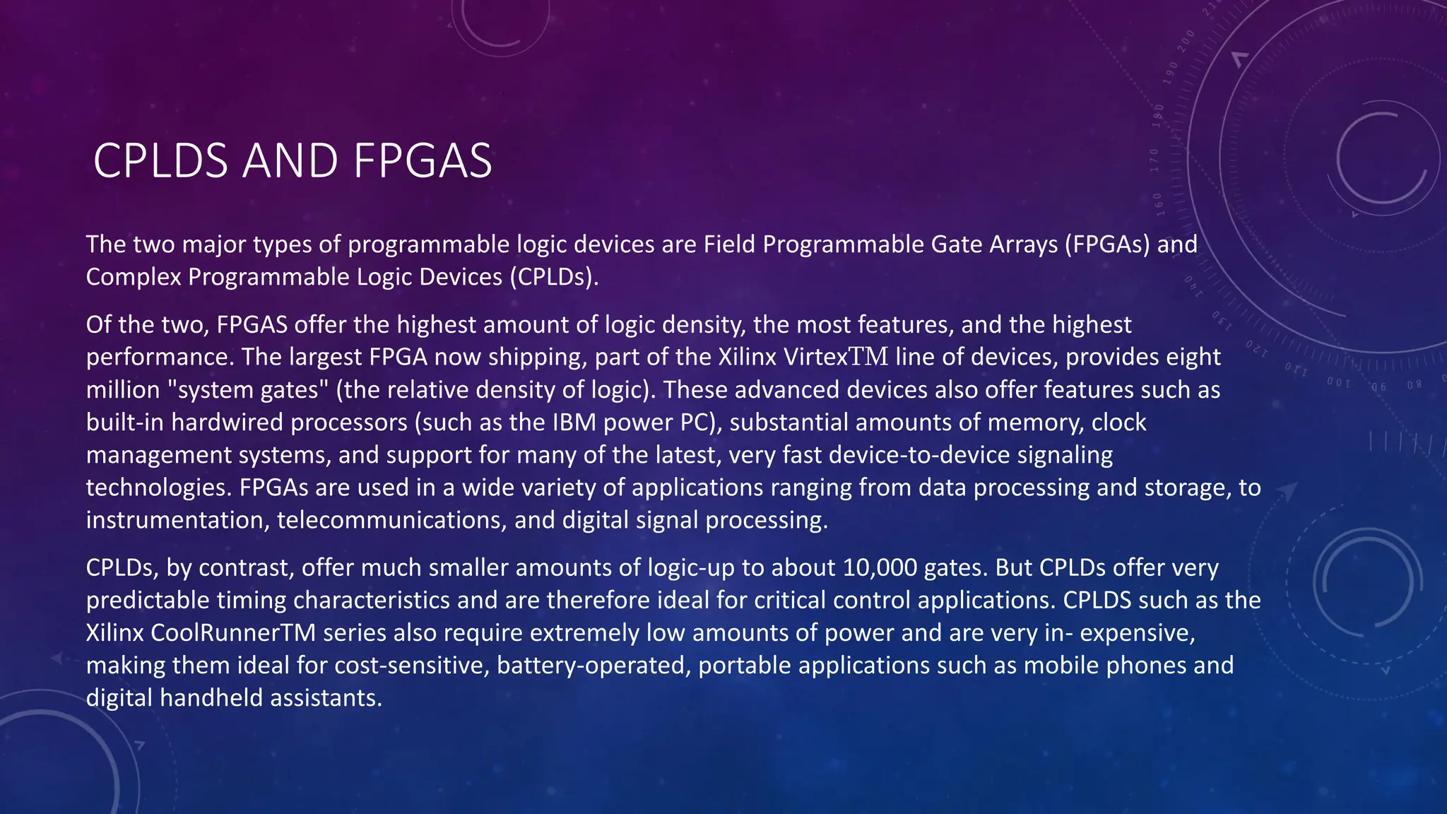 CPLDS AND FPGAS
The two major types of programmable logic devices are Field Programmable Gate Arrays (FPGAs) and
Complex Programmable Logic Devices (CPLDs).
Of the two, FPGAS offer the highest amount of logic density, the most features, and the highest
performance. The largest FPGA now shipping, part of the Xilinx VirtexTM line of devices, provides eight
million "system gates" (the relative density of logic). These advanced devices also offer features such as
built-in hardwired processors (such as the IBM power PC), substantial amounts of memory, clock
management systems, and support for many of the latest, very fast device-to-device signaling
technologies. FPGAs are used in a wide variety of applications ranging from data processing and storage, to
instrumentation, telecommunications, and digital signal processing.
CPLDs, by contrast, offer much smaller amounts of logic-up to about 10,000 gates. But CPLDs offer very
predictable timing characteristics and are therefore ideal for critical control applications. CPLDS such as the
Xilinx CoolRunnerTM series also require extremely low amounts of power and are very in- expensive,
making them ideal for cost-sensitive, battery-operated, portable applications such as mobile phones and
digital handheld assistants.
 