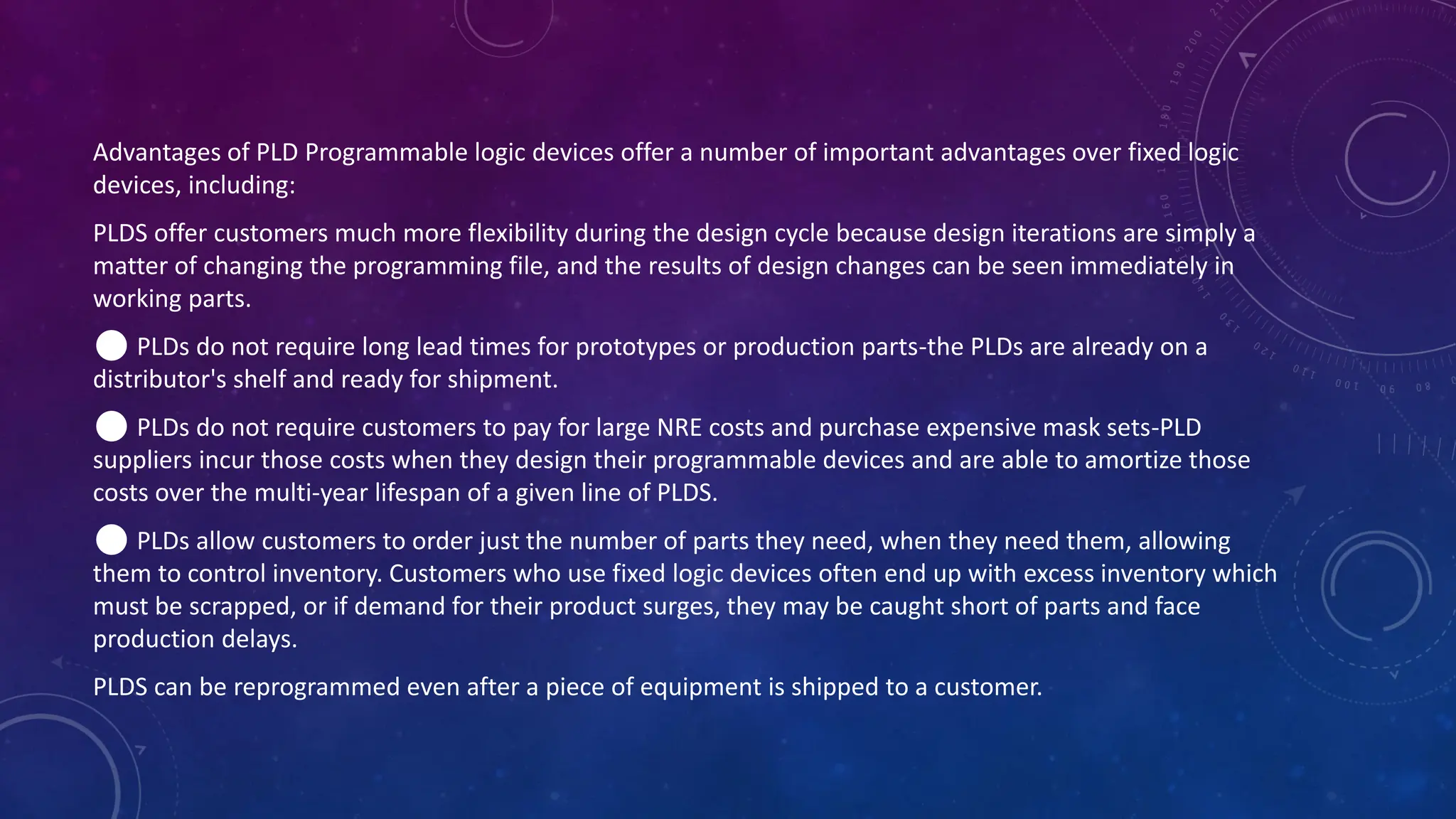 Advantages of PLD Programmable logic devices offer a number of important advantages over fixed logic
devices, including:
PLDS offer customers much more flexibility during the design cycle because design iterations are simply a
matter of changing the programming file, and the results of design changes can be seen immediately in
working parts.
⚫ PLDs do not require long lead times for prototypes or production parts-the PLDs are already on a
distributor's shelf and ready for shipment.
⚫ PLDs do not require customers to pay for large NRE costs and purchase expensive mask sets-PLD
suppliers incur those costs when they design their programmable devices and are able to amortize those
costs over the multi-year lifespan of a given line of PLDS.
⚫ PLDs allow customers to order just the number of parts they need, when they need them, allowing
them to control inventory. Customers who use fixed logic devices often end up with excess inventory which
must be scrapped, or if demand for their product surges, they may be caught short of parts and face
production delays.
PLDS can be reprogrammed even after a piece of equipment is shipped to a customer.
 