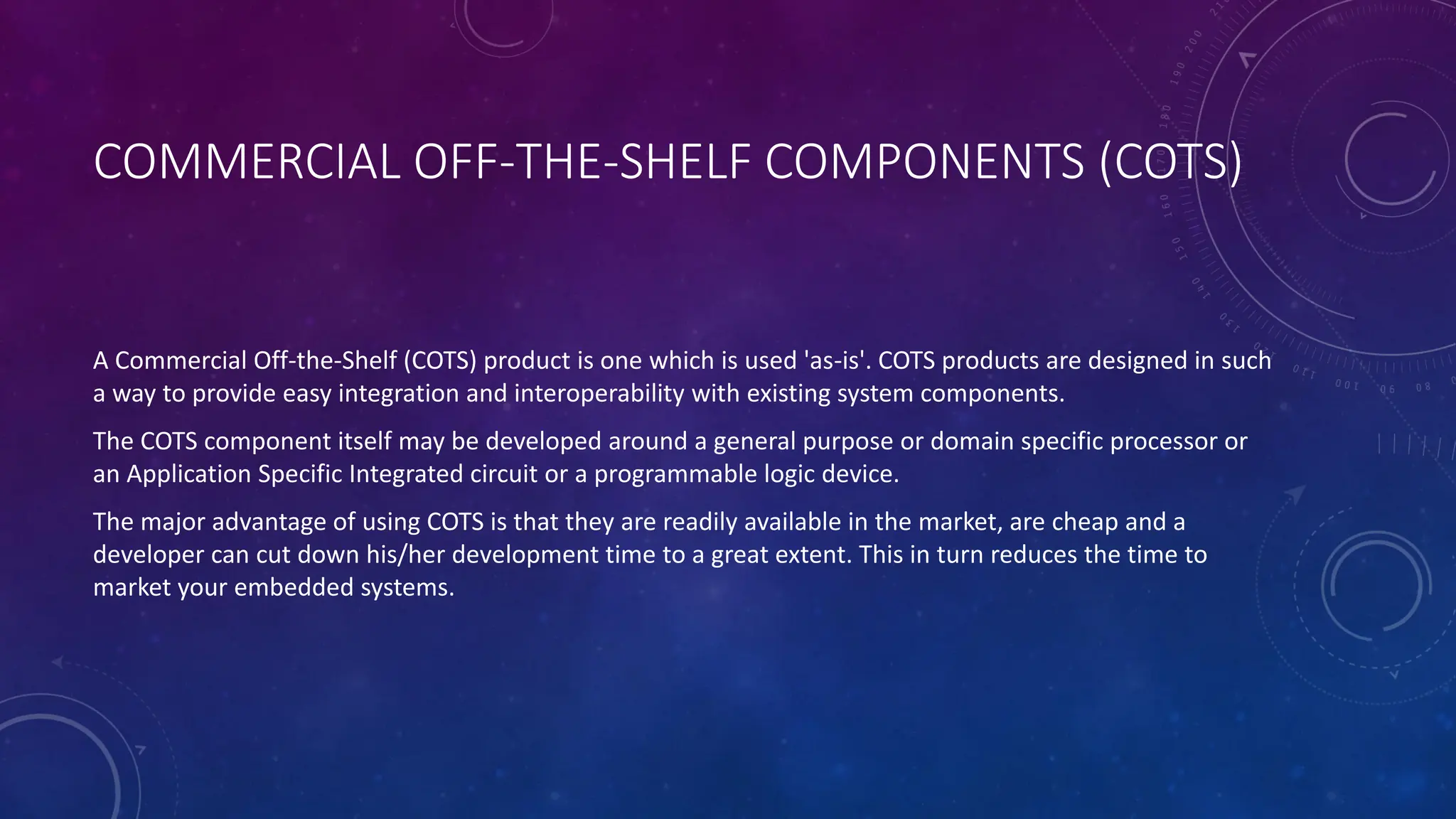 COMMERCIAL OFF-THE-SHELF COMPONENTS (COTS)
A Commercial Off-the-Shelf (COTS) product is one which is used 'as-is'. COTS products are designed in such
a way to provide easy integration and interoperability with existing system components.
The COTS component itself may be developed around a general purpose or domain specific processor or
an Application Specific Integrated circuit or a programmable logic device.
The major advantage of using COTS is that they are readily available in the market, are cheap and a
developer can cut down his/her development time to a great extent. This in turn reduces the time to
market your embedded systems.
 