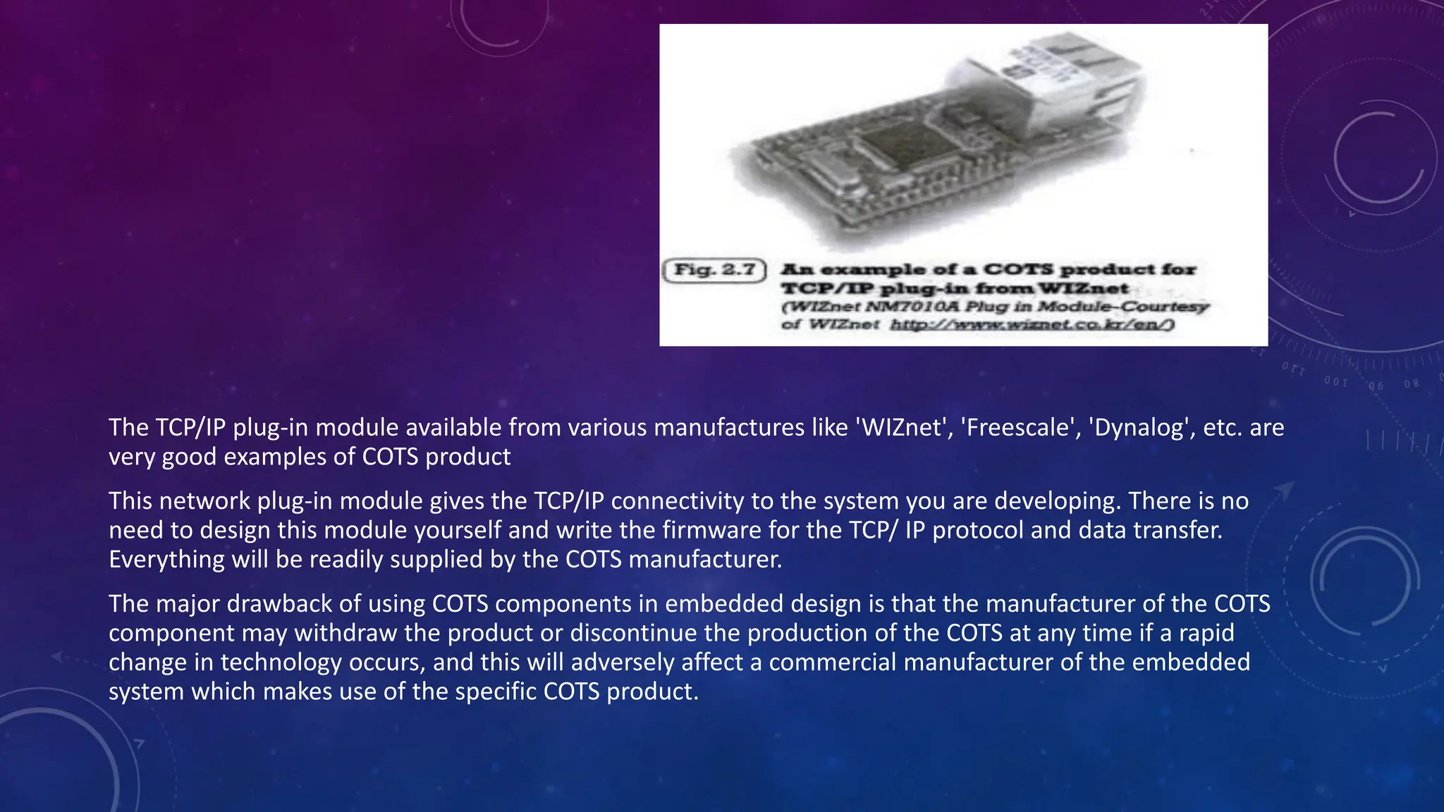 The TCP/IP plug-in module available from various manufactures like 'WIZnet', 'Freescale', 'Dynalog', etc. are
very good examples of COTS product
This network plug-in module gives the TCP/IP connectivity to the system you are developing. There is no
need to design this module yourself and write the firmware for the TCP/ IP protocol and data transfer.
Everything will be readily supplied by the COTS manufacturer.
The major drawback of using COTS components in embedded design is that the manufacturer of the COTS
component may withdraw the product or discontinue the production of the COTS at any time if a rapid
change in technology occurs, and this will adversely affect a commercial manufacturer of the embedded
system which makes use of the specific COTS product.
 