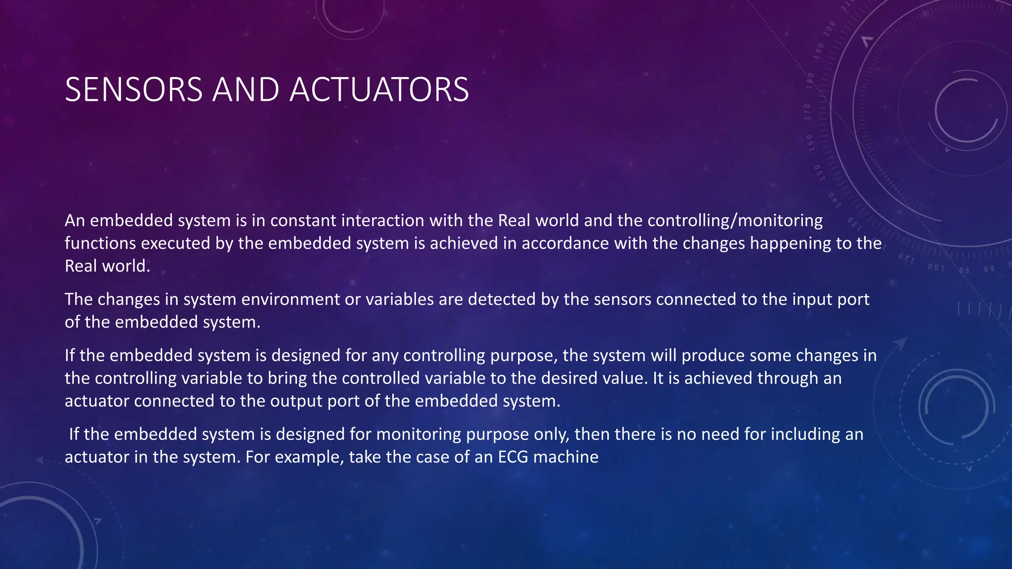 SENSORS AND ACTUATORS
An embedded system is in constant interaction with the Real world and the controlling/monitoring
functions executed by the embedded system is achieved in accordance with the changes happening to the
Real world.
The changes in system environment or variables are detected by the sensors connected to the input port
of the embedded system.
If the embedded system is designed for any controlling purpose, the system will produce some changes in
the controlling variable to bring the controlled variable to the desired value. It is achieved through an
actuator connected to the output port of the embedded system.
If the embedded system is designed for monitoring purpose only, then there is no need for including an
actuator in the system. For example, take the case of an ECG machine
 