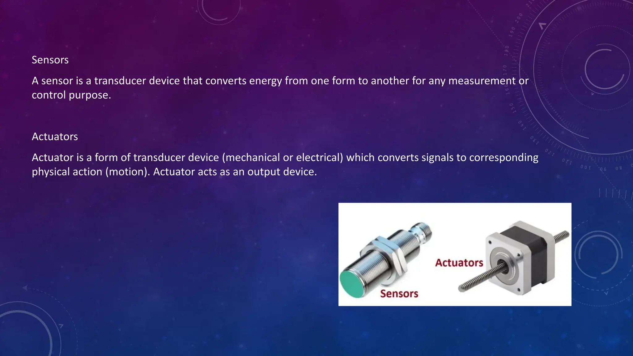 Sensors
A sensor is a transducer device that converts energy from one form to another for any measurement or
control purpose.
Actuators
Actuator is a form of transducer device (mechanical or electrical) which converts signals to corresponding
physical action (motion). Actuator acts as an output device.
 