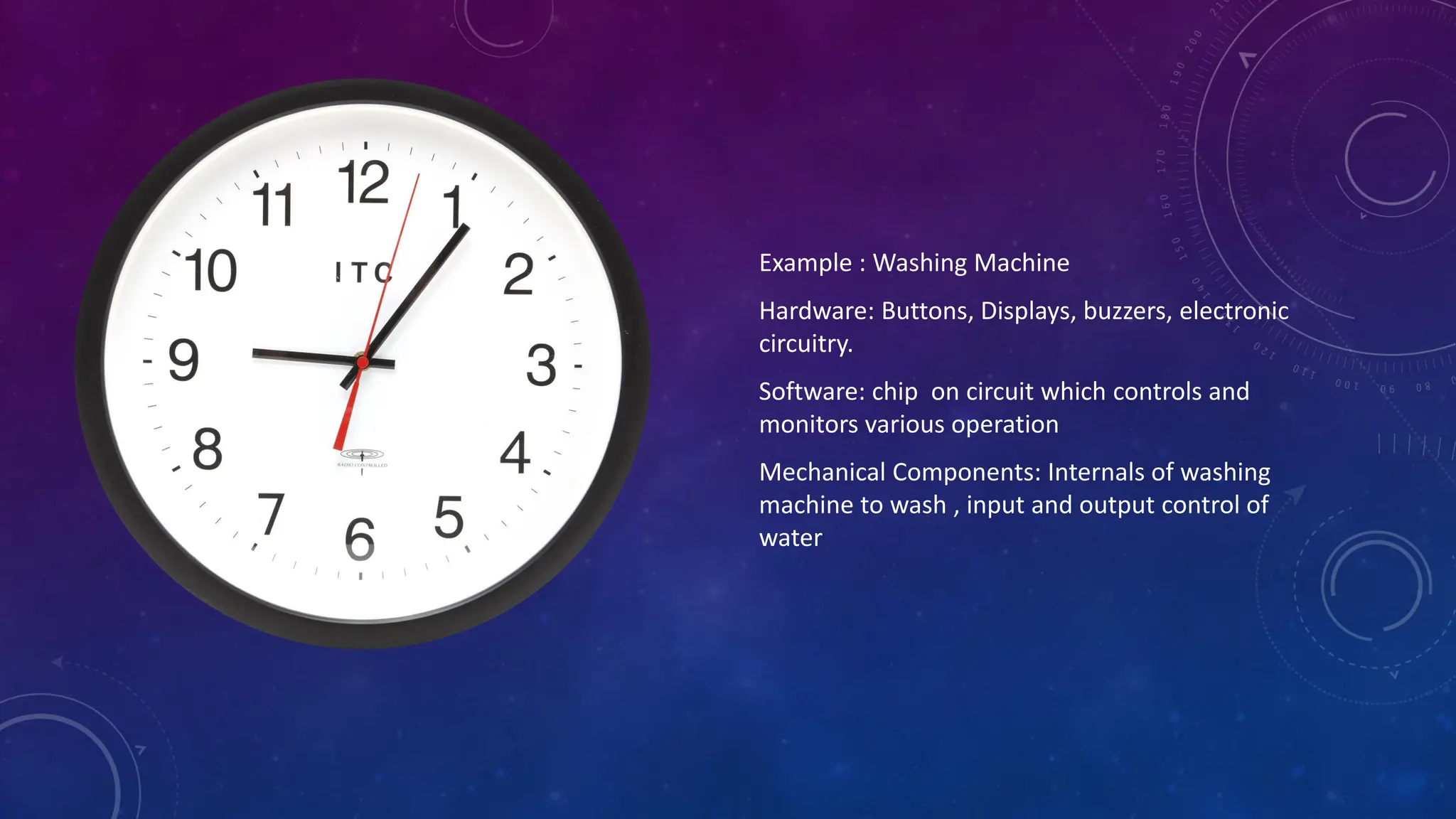 Example : Washing Machine
Hardware: Buttons, Displays, buzzers, electronic
circuitry.
Software: chip on circuit which controls and
monitors various operation
Mechanical Components: Internals of washing
machine to wash , input and output control of
water
 