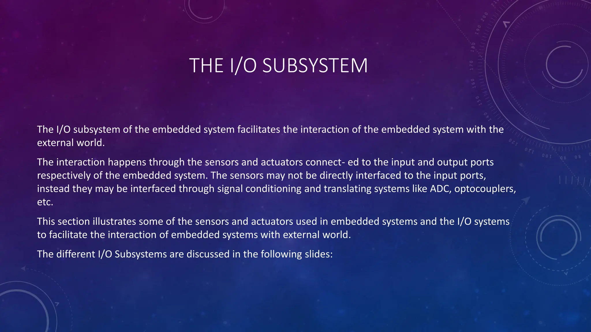 THE I/O SUBSYSTEM
The I/O subsystem of the embedded system facilitates the interaction of the embedded system with the
external world.
The interaction happens through the sensors and actuators connect- ed to the input and output ports
respectively of the embedded system. The sensors may not be directly interfaced to the input ports,
instead they may be interfaced through signal conditioning and translating systems like ADC, optocouplers,
etc.
This section illustrates some of the sensors and actuators used in embedded systems and the I/O systems
to facilitate the interaction of embedded systems with external world.
The different I/O Subsystems are discussed in the following slides:
 