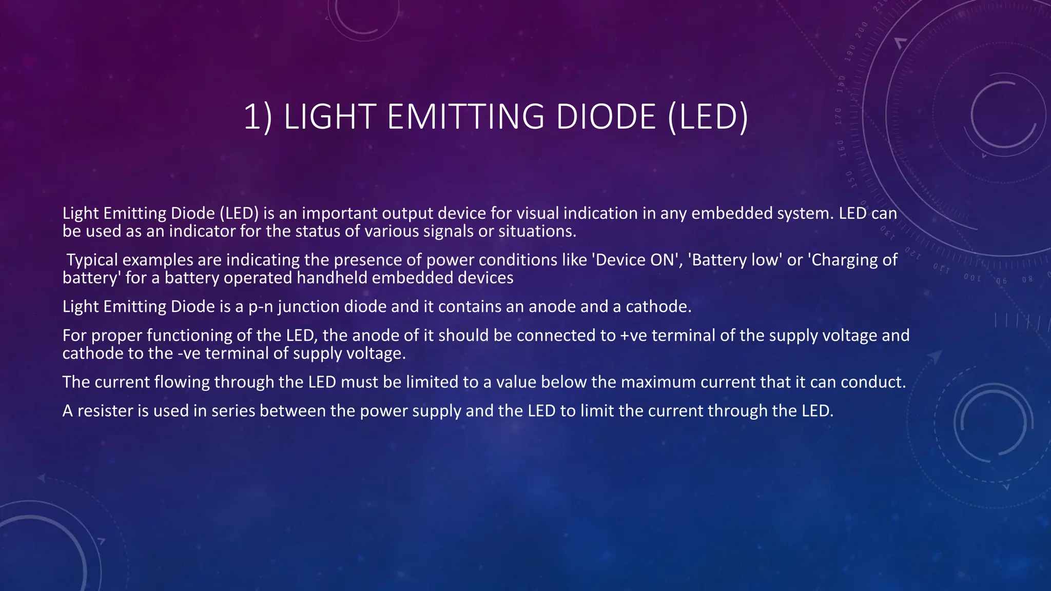 1) LIGHT EMITTING DIODE (LED)
Light Emitting Diode (LED) is an important output device for visual indication in any embedded system. LED can
be used as an indicator for the status of various signals or situations.
Typical examples are indicating the presence of power conditions like 'Device ON', 'Battery low' or 'Charging of
battery' for a battery operated handheld embedded devices
Light Emitting Diode is a p-n junction diode and it contains an anode and a cathode.
For proper functioning of the LED, the anode of it should be connected to +ve terminal of the supply voltage and
cathode to the -ve terminal of supply voltage.
The current flowing through the LED must be limited to a value below the maximum current that it can conduct.
A resister is used in series between the power supply and the LED to limit the current through the LED.
 