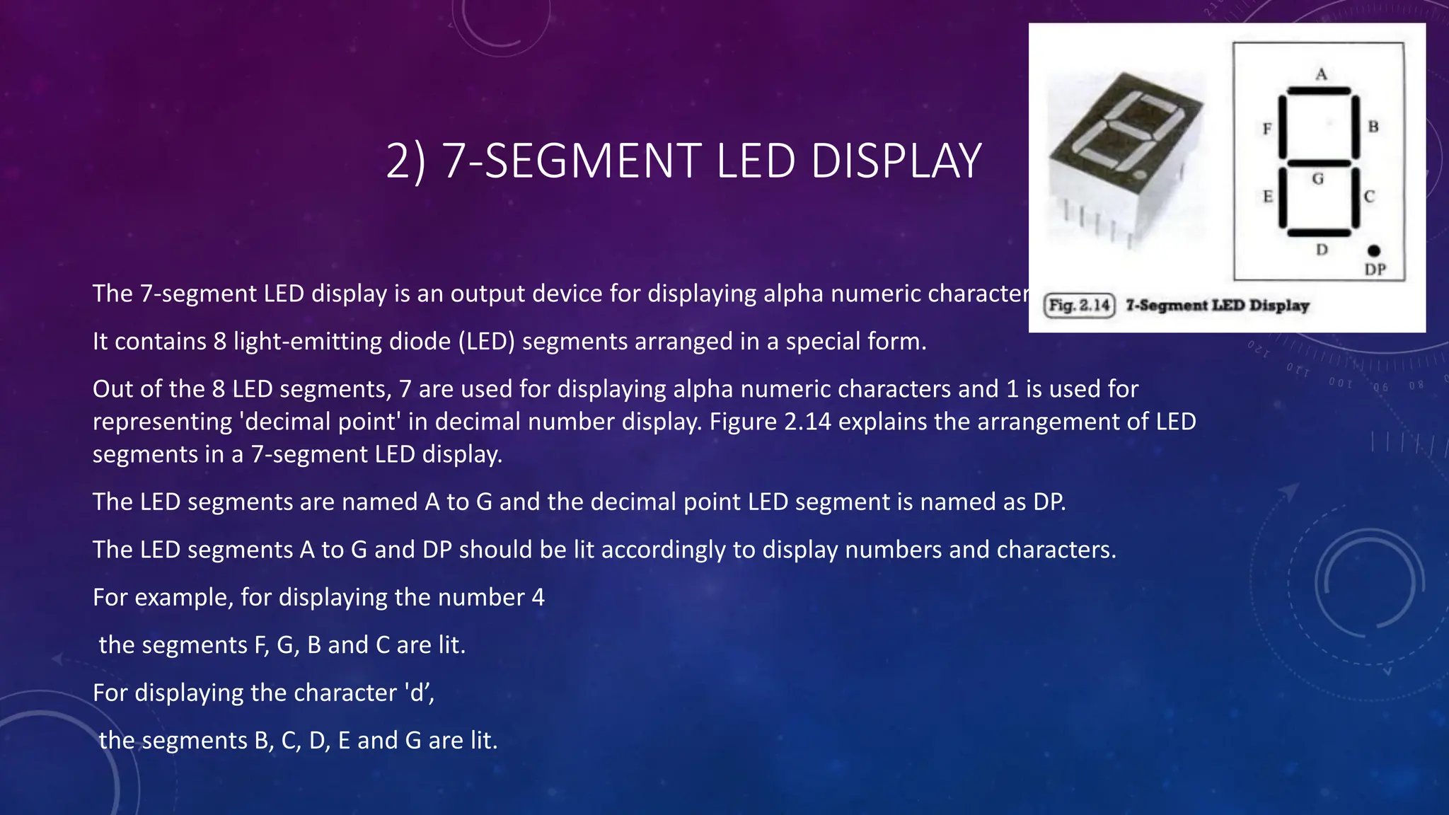 2) 7-SEGMENT LED DISPLAY
The 7-segment LED display is an output device for displaying alpha numeric characters
It contains 8 light-emitting diode (LED) segments arranged in a special form.
Out of the 8 LED segments, 7 are used for displaying alpha numeric characters and 1 is used for
representing 'decimal point' in decimal number display. Figure 2.14 explains the arrangement of LED
segments in a 7-segment LED display.
The LED segments are named A to G and the decimal point LED segment is named as DP.
The LED segments A to G and DP should be lit accordingly to display numbers and characters.
For example, for displaying the number 4
the segments F, G, B and C are lit.
For displaying the character 'd’,
the segments B, C, D, E and G are lit.
 