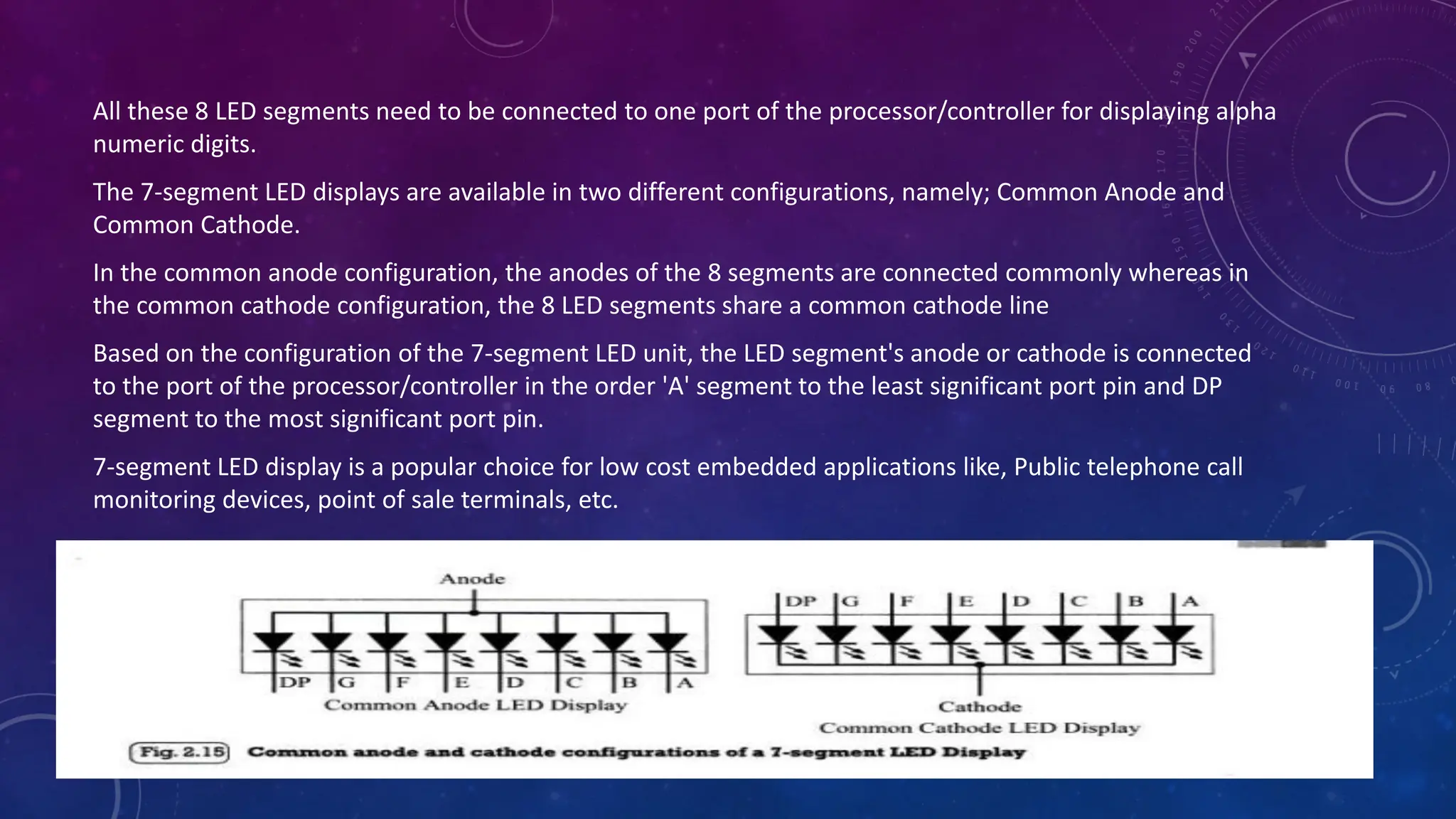 All these 8 LED segments need to be connected to one port of the processor/controller for displaying alpha
numeric digits.
The 7-segment LED displays are available in two different configurations, namely; Common Anode and
Common Cathode.
In the common anode configuration, the anodes of the 8 segments are connected commonly whereas in
the common cathode configuration, the 8 LED segments share a common cathode line
Based on the configuration of the 7-segment LED unit, the LED segment's anode or cathode is connected
to the port of the processor/controller in the order 'A' segment to the least significant port pin and DP
segment to the most significant port pin.
7-segment LED display is a popular choice for low cost embedded applications like, Public telephone call
monitoring devices, point of sale terminals, etc.
 