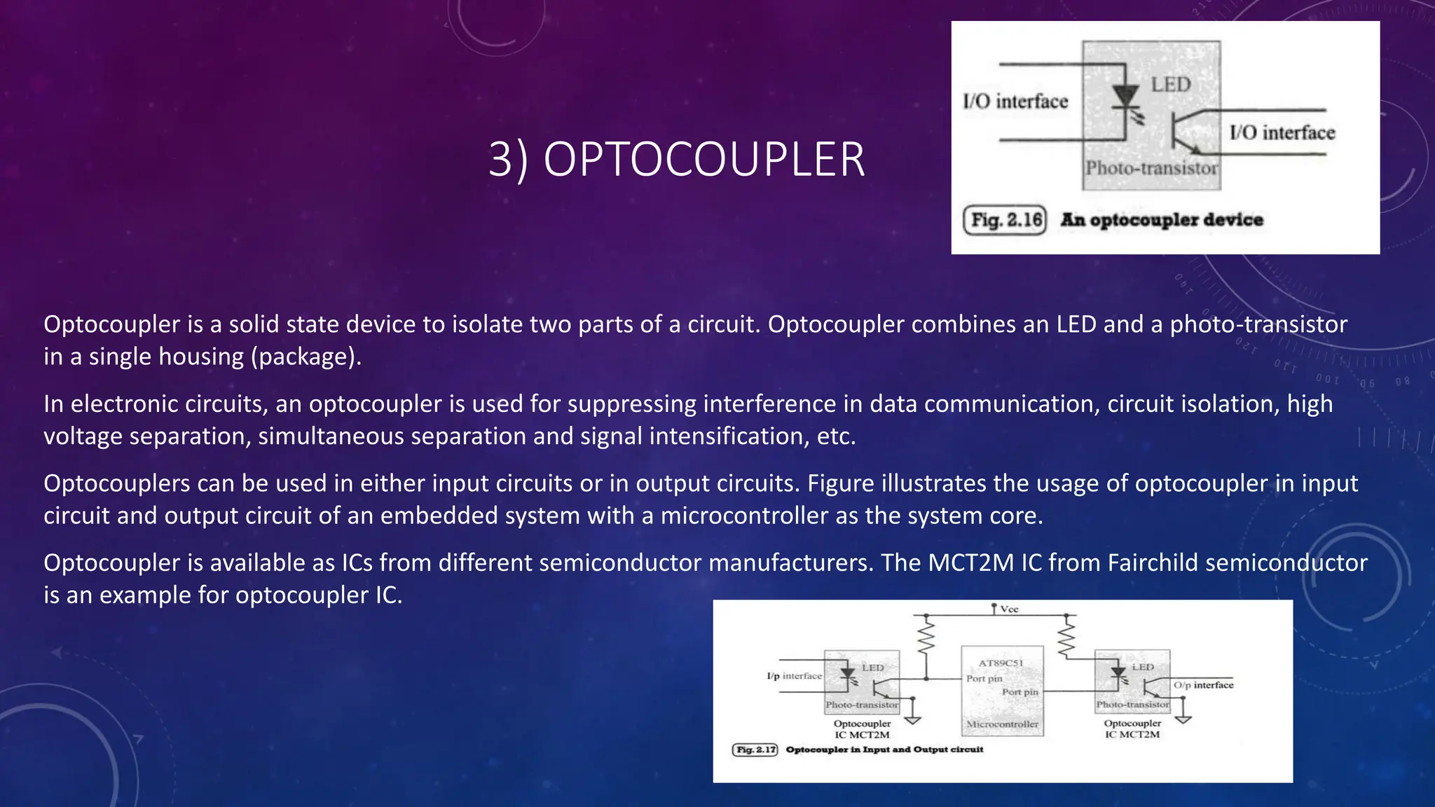 3) OPTOCOUPLER
Optocoupler is a solid state device to isolate two parts of a circuit. Optocoupler combines an LED and a photo-transistor
in a single housing (package).
In electronic circuits, an optocoupler is used for suppressing interference in data communication, circuit isolation, high
voltage separation, simultaneous separation and signal intensification, etc.
Optocouplers can be used in either input circuits or in output circuits. Figure illustrates the usage of optocoupler in input
circuit and output circuit of an embedded system with a microcontroller as the system core.
Optocoupler is available as ICs from different semiconductor manufacturers. The MCT2M IC from Fairchild semiconductor
is an example for optocoupler IC.
 