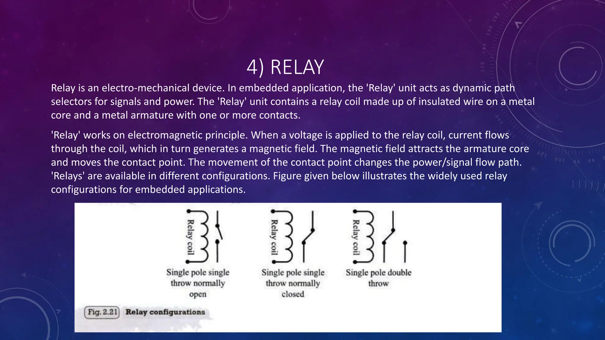4) RELAY
Relay is an electro-mechanical device. In embedded application, the 'Relay' unit acts as dynamic path
selectors for signals and power. The 'Relay' unit contains a relay coil made up of insulated wire on a metal
core and a metal armature with one or more contacts.
'Relay' works on electromagnetic principle. When a voltage is applied to the relay coil, current flows
through the coil, which in turn generates a magnetic field. The magnetic field attracts the armature core
and moves the contact point. The movement of the contact point changes the power/signal flow path.
'Relays' are available in different configurations. Figure given below illustrates the widely used relay
configurations for embedded applications.
 