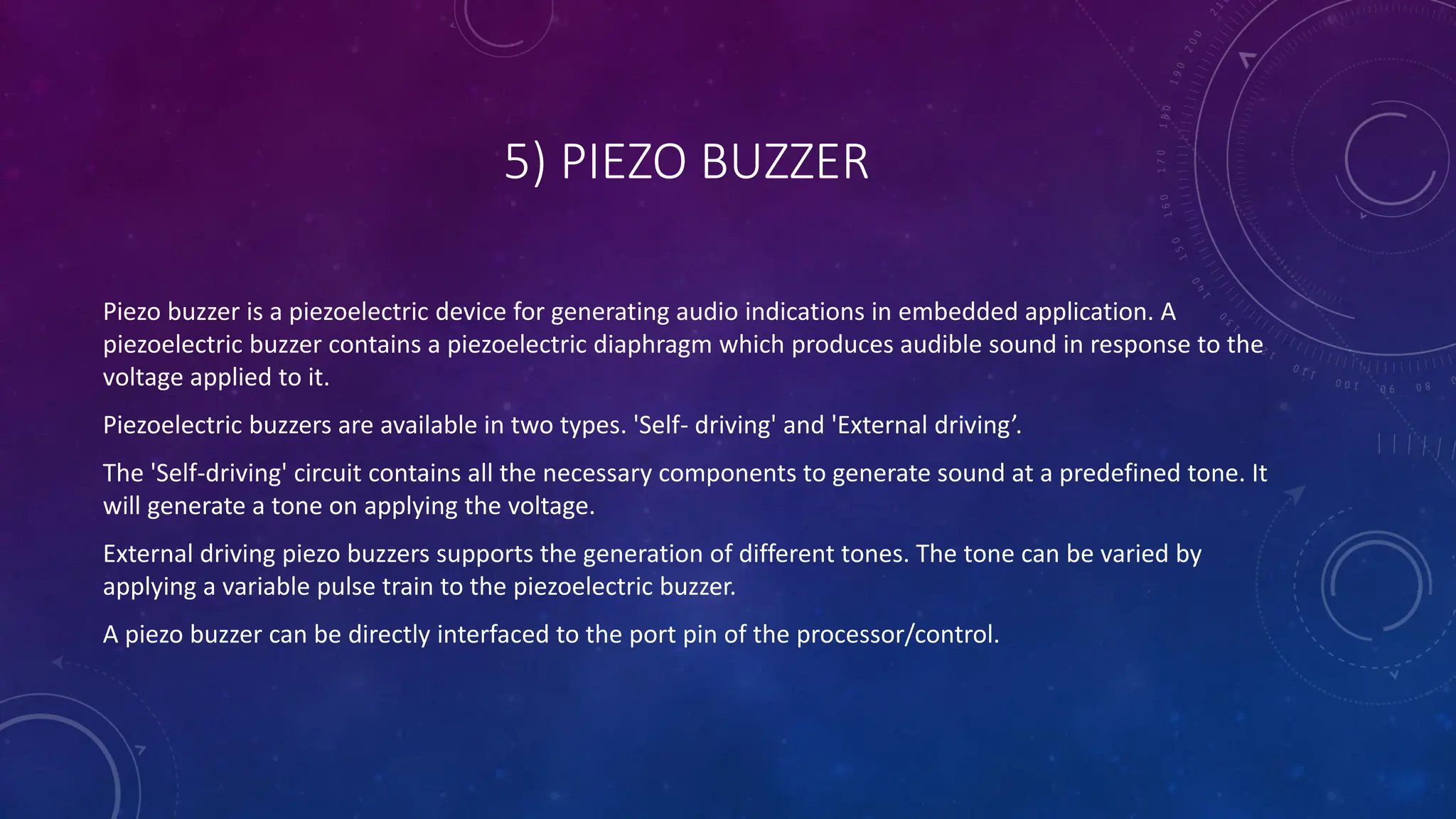 5) PIEZO BUZZER
Piezo buzzer is a piezoelectric device for generating audio indications in embedded application. A
piezoelectric buzzer contains a piezoelectric diaphragm which produces audible sound in response to the
voltage applied to it.
Piezoelectric buzzers are available in two types. 'Self- driving' and 'External driving’.
The 'Self-driving' circuit contains all the necessary components to generate sound at a predefined tone. It
will generate a tone on applying the voltage.
External driving piezo buzzers supports the generation of different tones. The tone can be varied by
applying a variable pulse train to the piezoelectric buzzer.
A piezo buzzer can be directly interfaced to the port pin of the processor/control.
 