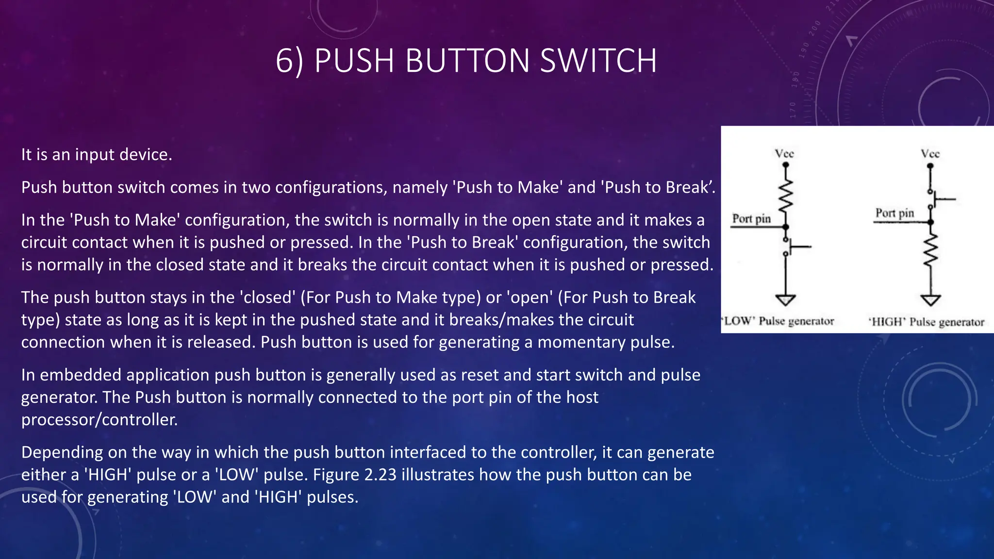 6) PUSH BUTTON SWITCH
It is an input device.
Push button switch comes in two configurations, namely 'Push to Make' and 'Push to Break’.
In the 'Push to Make' configuration, the switch is normally in the open state and it makes a
circuit contact when it is pushed or pressed. In the 'Push to Break' configuration, the switch
is normally in the closed state and it breaks the circuit contact when it is pushed or pressed.
The push button stays in the 'closed' (For Push to Make type) or 'open' (For Push to Break
type) state as long as it is kept in the pushed state and it breaks/makes the circuit
connection when it is released. Push button is used for generating a momentary pulse.
In embedded application push button is generally used as reset and start switch and pulse
generator. The Push button is normally connected to the port pin of the host
processor/controller.
Depending on the way in which the push button interfaced to the controller, it can generate
either a 'HIGH' pulse or a 'LOW' pulse. Figure 2.23 illustrates how the push button can be
used for generating 'LOW' and 'HIGH' pulses.
 