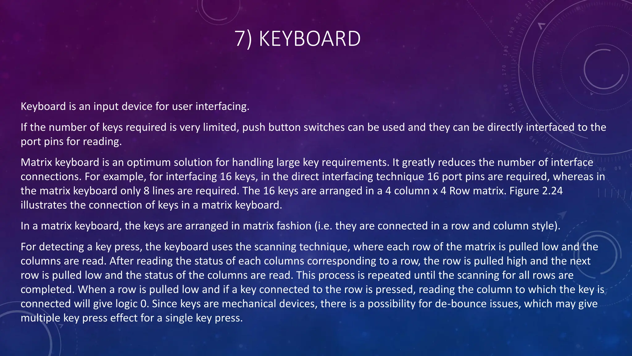 7) KEYBOARD
Keyboard is an input device for user interfacing.
If the number of keys required is very limited, push button switches can be used and they can be directly interfaced to the
port pins for reading.
Matrix keyboard is an optimum solution for handling large key requirements. It greatly reduces the number of interface
connections. For example, for interfacing 16 keys, in the direct interfacing technique 16 port pins are required, whereas in
the matrix keyboard only 8 lines are required. The 16 keys are arranged in a 4 column x 4 Row matrix. Figure 2.24
illustrates the connection of keys in a matrix keyboard.
In a matrix keyboard, the keys are arranged in matrix fashion (i.e. they are connected in a row and column style).
For detecting a key press, the keyboard uses the scanning technique, where each row of the matrix is pulled low and the
columns are read. After reading the status of each columns corresponding to a row, the row is pulled high and the next
row is pulled low and the status of the columns are read. This process is repeated until the scanning for all rows are
completed. When a row is pulled low and if a key connected to the row is pressed, reading the column to which the key is
connected will give logic 0. Since keys are mechanical devices, there is a possibility for de-bounce issues, which may give
multiple key press effect for a single key press.
 