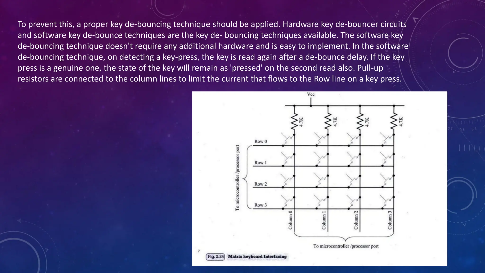 To prevent this, a proper key de-bouncing technique should be applied. Hardware key de-bouncer circuits
and software key de-bounce techniques are the key de- bouncing techniques available. The software key
de-bouncing technique doesn't require any additional hardware and is easy to implement. In the software
de-bouncing technique, on detecting a key-press, the key is read again after a de-bounce delay. If the key
press is a genuine one, the state of the key will remain as 'pressed' on the second read also. Pull-up
resistors are connected to the column lines to limit the current that flows to the Row line on a key press.
 