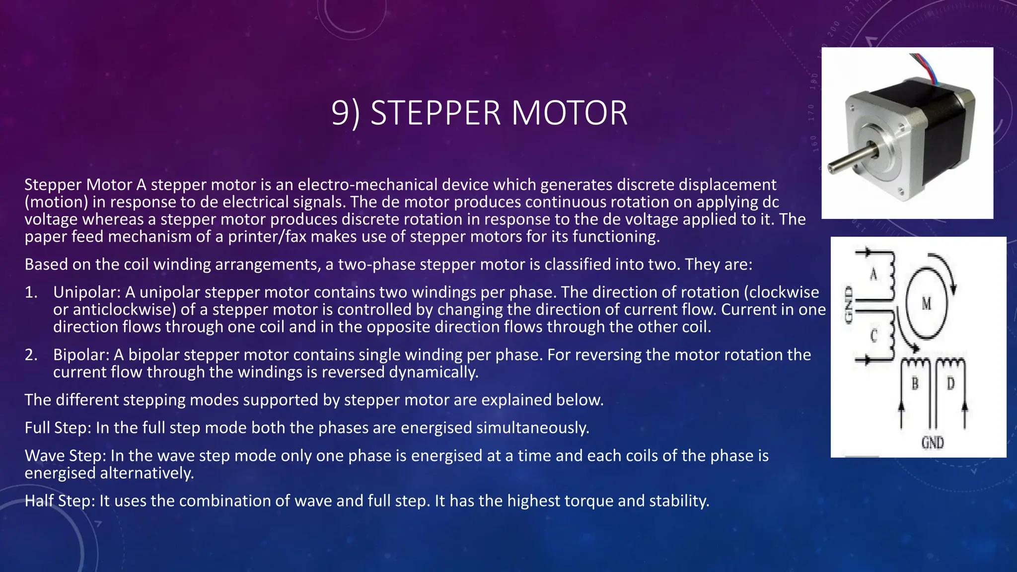 9) STEPPER MOTOR
Stepper Motor A stepper motor is an electro-mechanical device which generates discrete displacement
(motion) in response to de electrical signals. The de motor produces continuous rotation on applying dc
voltage whereas a stepper motor produces discrete rotation in response to the de voltage applied to it. The
paper feed mechanism of a printer/fax makes use of stepper motors for its functioning.
Based on the coil winding arrangements, a two-phase stepper motor is classified into two. They are:
1. Unipolar: A unipolar stepper motor contains two windings per phase. The direction of rotation (clockwise
or anticlockwise) of a stepper motor is controlled by changing the direction of current flow. Current in one
direction flows through one coil and in the opposite direction flows through the other coil.
2. Bipolar: A bipolar stepper motor contains single winding per phase. For reversing the motor rotation the
current flow through the windings is reversed dynamically.
The different stepping modes supported by stepper motor are explained below.
Full Step: In the full step mode both the phases are energised simultaneously.
Wave Step: In the wave step mode only one phase is energised at a time and each coils of the phase is
energised alternatively.
Half Step: It uses the combination of wave and full step. It has the highest torque and stability.
 
