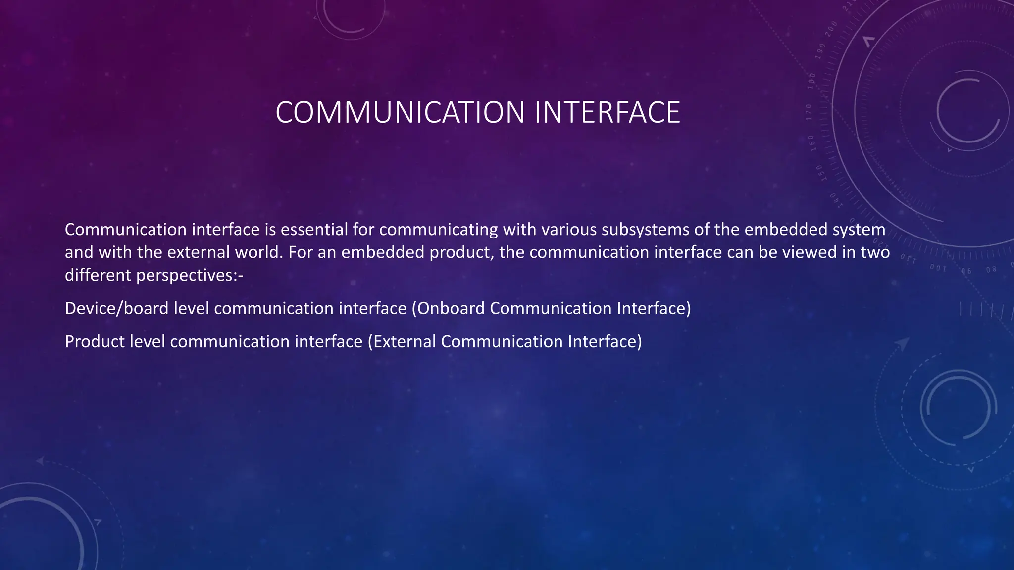 COMMUNICATION INTERFACE
Communication interface is essential for communicating with various subsystems of the embedded system
and with the external world. For an embedded product, the communication interface can be viewed in two
different perspectives:-
Device/board level communication interface (Onboard Communication Interface)
Product level communication interface (External Communication Interface)
 