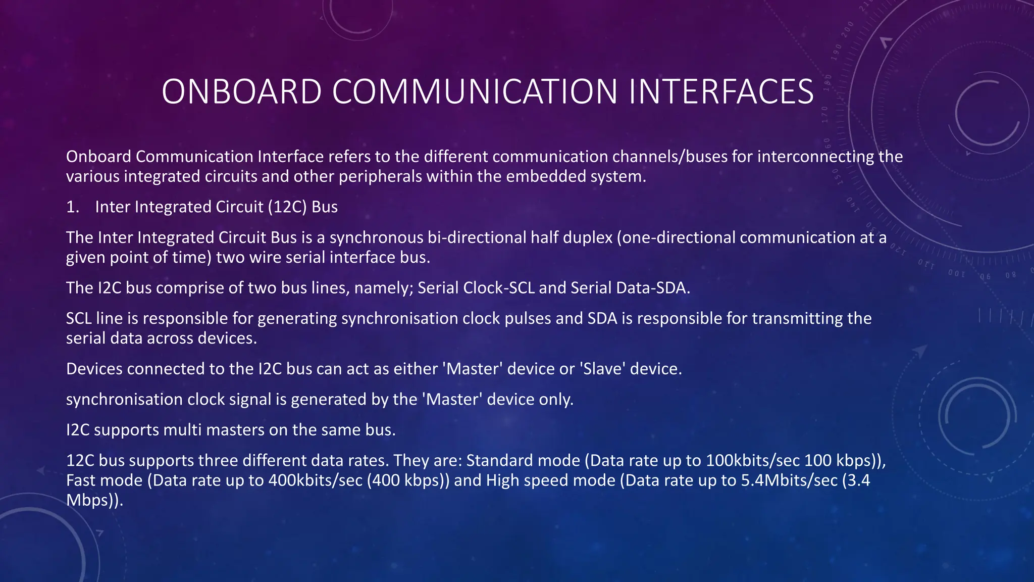 ONBOARD COMMUNICATION INTERFACES
Onboard Communication Interface refers to the different communication channels/buses for interconnecting the
various integrated circuits and other peripherals within the embedded system.
1. Inter Integrated Circuit (12C) Bus
The Inter Integrated Circuit Bus is a synchronous bi-directional half duplex (one-directional communication at a
given point of time) two wire serial interface bus.
The I2C bus comprise of two bus lines, namely; Serial Clock-SCL and Serial Data-SDA.
SCL line is responsible for generating synchronisation clock pulses and SDA is responsible for transmitting the
serial data across devices.
Devices connected to the I2C bus can act as either 'Master' device or 'Slave' device.
synchronisation clock signal is generated by the 'Master' device only.
I2C supports multi masters on the same bus.
12C bus supports three different data rates. They are: Standard mode (Data rate up to 100kbits/sec 100 kbps)),
Fast mode (Data rate up to 400kbits/sec (400 kbps)) and High speed mode (Data rate up to 5.4Mbits/sec (3.4
Mbps)).
 