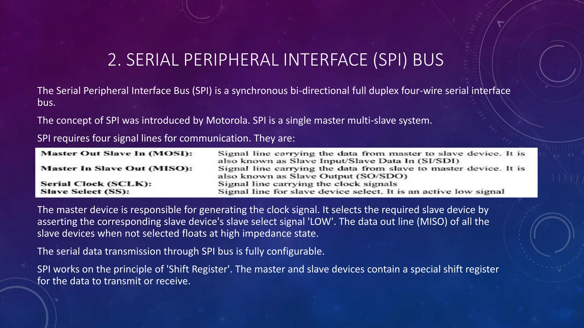 2. SERIAL PERIPHERAL INTERFACE (SPI) BUS
The Serial Peripheral Interface Bus (SPI) is a synchronous bi-directional full duplex four-wire serial interface
bus.
The concept of SPI was introduced by Motorola. SPI is a single master multi-slave system.
SPI requires four signal lines for communication. They are:
The master device is responsible for generating the clock signal. It selects the required slave device by
asserting the corresponding slave device's slave select signal 'LOW'. The data out line (MISO) of all the
slave devices when not selected floats at high impedance state.
The serial data transmission through SPI bus is fully configurable.
SPI works on the principle of 'Shift Register'. The master and slave devices contain a special shift register
for the data to transmit or receive.
 