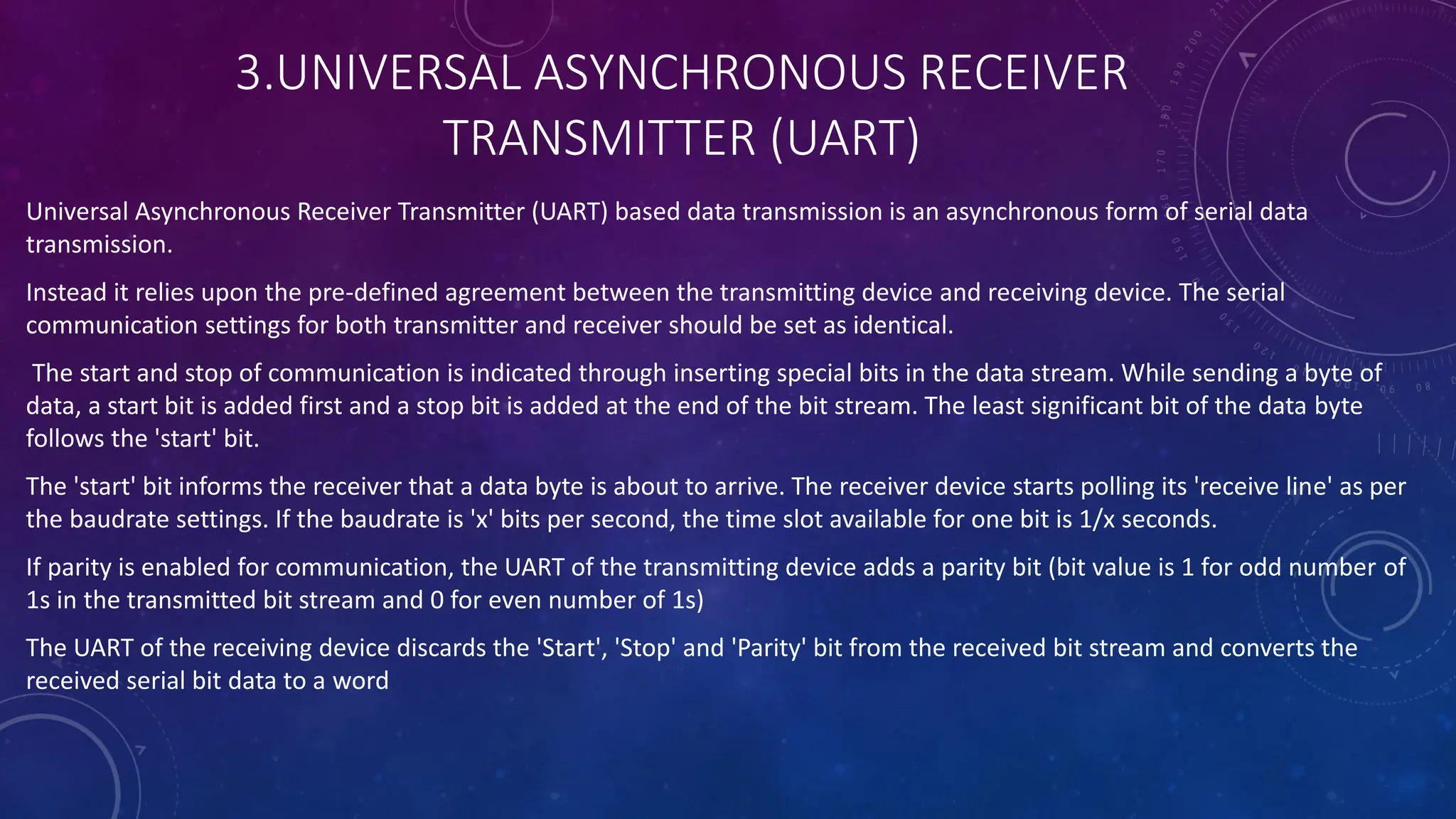 3.UNIVERSAL ASYNCHRONOUS RECEIVER
TRANSMITTER (UART)
Universal Asynchronous Receiver Transmitter (UART) based data transmission is an asynchronous form of serial data
transmission.
Instead it relies upon the pre-defined agreement between the transmitting device and receiving device. The serial
communication settings for both transmitter and receiver should be set as identical.
The start and stop of communication is indicated through inserting special bits in the data stream. While sending a byte of
data, a start bit is added first and a stop bit is added at the end of the bit stream. The least significant bit of the data byte
follows the 'start' bit.
The 'start' bit informs the receiver that a data byte is about to arrive. The receiver device starts polling its 'receive line' as per
the baudrate settings. If the baudrate is 'x' bits per second, the time slot available for one bit is 1/x seconds.
If parity is enabled for communication, the UART of the transmitting device adds a parity bit (bit value is 1 for odd number of
1s in the transmitted bit stream and 0 for even number of 1s)
The UART of the receiving device discards the 'Start', 'Stop' and 'Parity' bit from the received bit stream and converts the
received serial bit data to a word
 