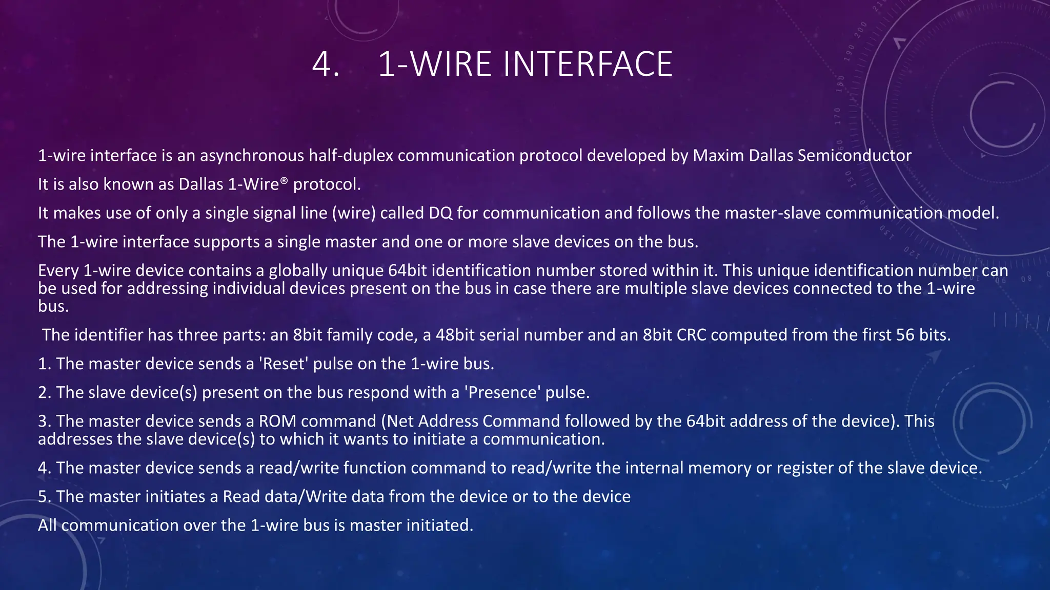 4. 1-WIRE INTERFACE
1-wire interface is an asynchronous half-duplex communication protocol developed by Maxim Dallas Semiconductor
It is also known as Dallas 1-Wire® protocol.
It makes use of only a single signal line (wire) called DQ for communication and follows the master-slave communication model.
The 1-wire interface supports a single master and one or more slave devices on the bus.
Every 1-wire device contains a globally unique 64bit identification number stored within it. This unique identification number can
be used for addressing individual devices present on the bus in case there are multiple slave devices connected to the 1-wire
bus.
The identifier has three parts: an 8bit family code, a 48bit serial number and an 8bit CRC computed from the first 56 bits.
1. The master device sends a 'Reset' pulse on the 1-wire bus.
2. The slave device(s) present on the bus respond with a 'Presence' pulse.
3. The master device sends a ROM command (Net Address Command followed by the 64bit address of the device). This
addresses the slave device(s) to which it wants to initiate a communication.
4. The master device sends a read/write function command to read/write the internal memory or register of the slave device.
5. The master initiates a Read data/Write data from the device or to the device
All communication over the 1-wire bus is master initiated.
 