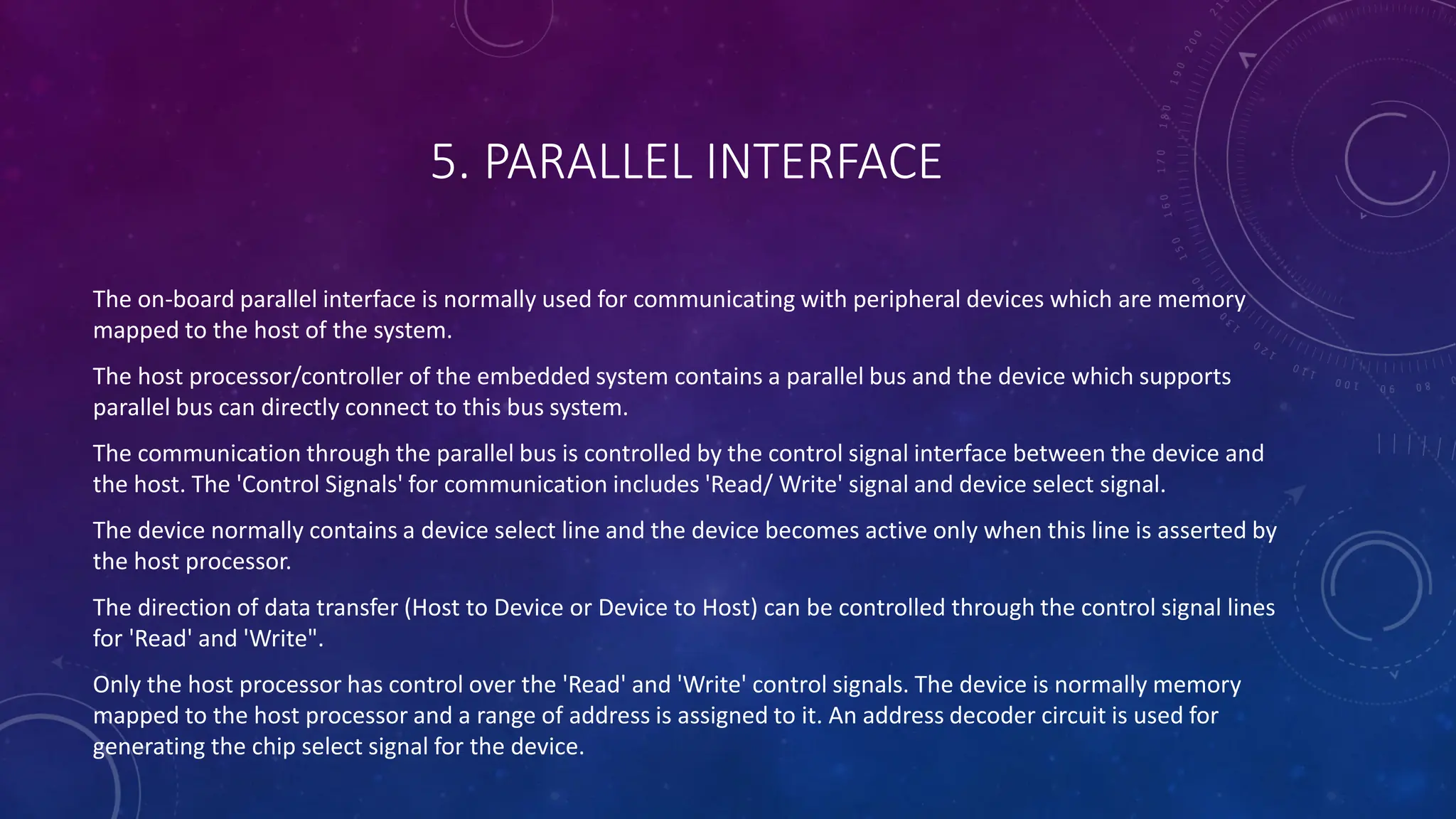 5. PARALLEL INTERFACE
The on-board parallel interface is normally used for communicating with peripheral devices which are memory
mapped to the host of the system.
The host processor/controller of the embedded system contains a parallel bus and the device which supports
parallel bus can directly connect to this bus system.
The communication through the parallel bus is controlled by the control signal interface between the device and
the host. The 'Control Signals' for communication includes 'Read/ Write' signal and device select signal.
The device normally contains a device select line and the device becomes active only when this line is asserted by
the host processor.
The direction of data transfer (Host to Device or Device to Host) can be controlled through the control signal lines
for 'Read' and 'Write".
Only the host processor has control over the 'Read' and 'Write' control signals. The device is normally memory
mapped to the host processor and a range of address is assigned to it. An address decoder circuit is used for
generating the chip select signal for the device.
 