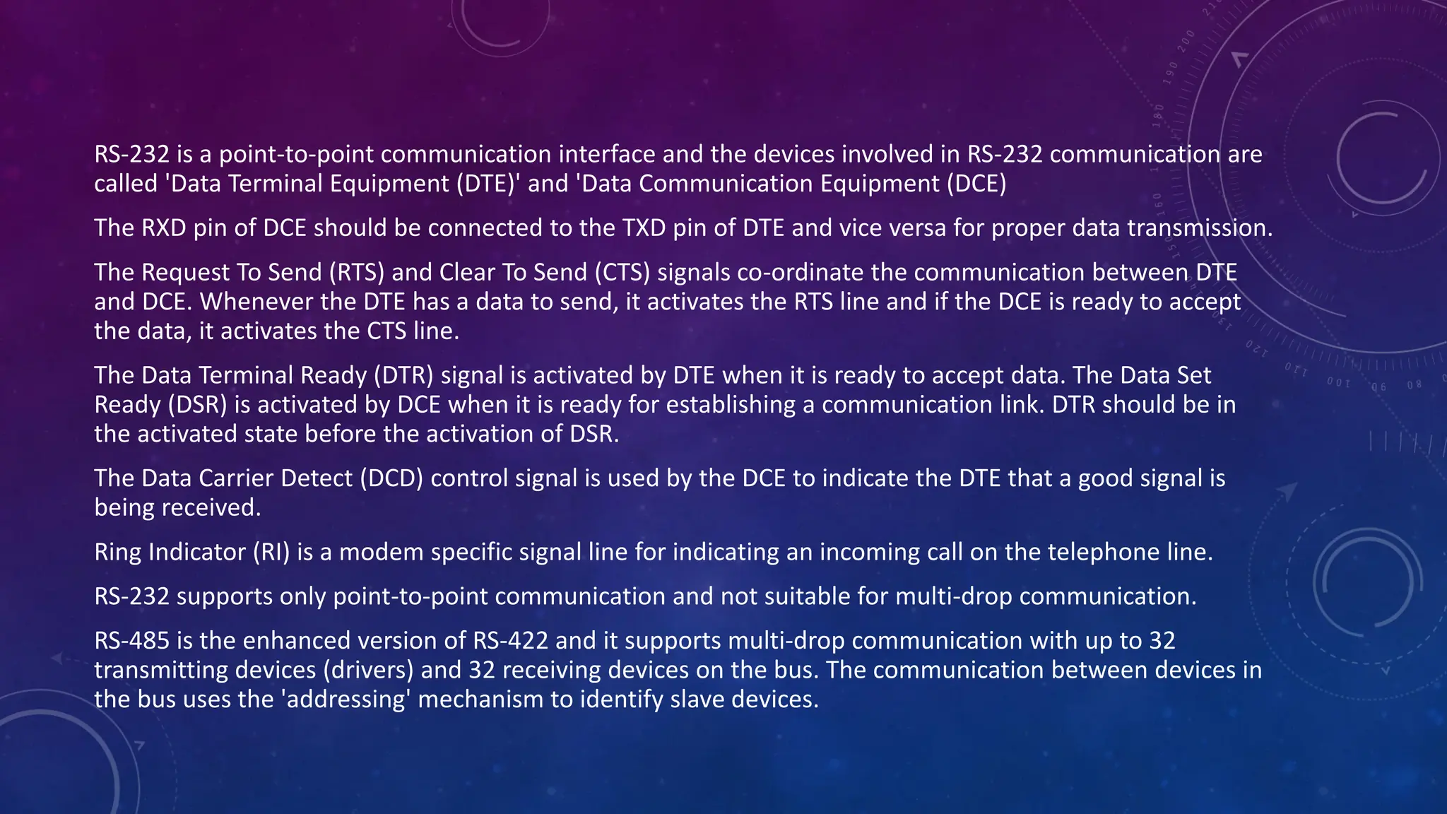 RS-232 is a point-to-point communication interface and the devices involved in RS-232 communication are
called 'Data Terminal Equipment (DTE)' and 'Data Communication Equipment (DCE)
The RXD pin of DCE should be connected to the TXD pin of DTE and vice versa for proper data transmission.
The Request To Send (RTS) and Clear To Send (CTS) signals co-ordinate the communication between DTE
and DCE. Whenever the DTE has a data to send, it activates the RTS line and if the DCE is ready to accept
the data, it activates the CTS line.
The Data Terminal Ready (DTR) signal is activated by DTE when it is ready to accept data. The Data Set
Ready (DSR) is activated by DCE when it is ready for establishing a communication link. DTR should be in
the activated state before the activation of DSR.
The Data Carrier Detect (DCD) control signal is used by the DCE to indicate the DTE that a good signal is
being received.
Ring Indicator (RI) is a modem specific signal line for indicating an incoming call on the telephone line.
RS-232 supports only point-to-point communication and not suitable for multi-drop communication.
RS-485 is the enhanced version of RS-422 and it supports multi-drop communication with up to 32
transmitting devices (drivers) and 32 receiving devices on the bus. The communication between devices in
the bus uses the 'addressing' mechanism to identify slave devices.
 
