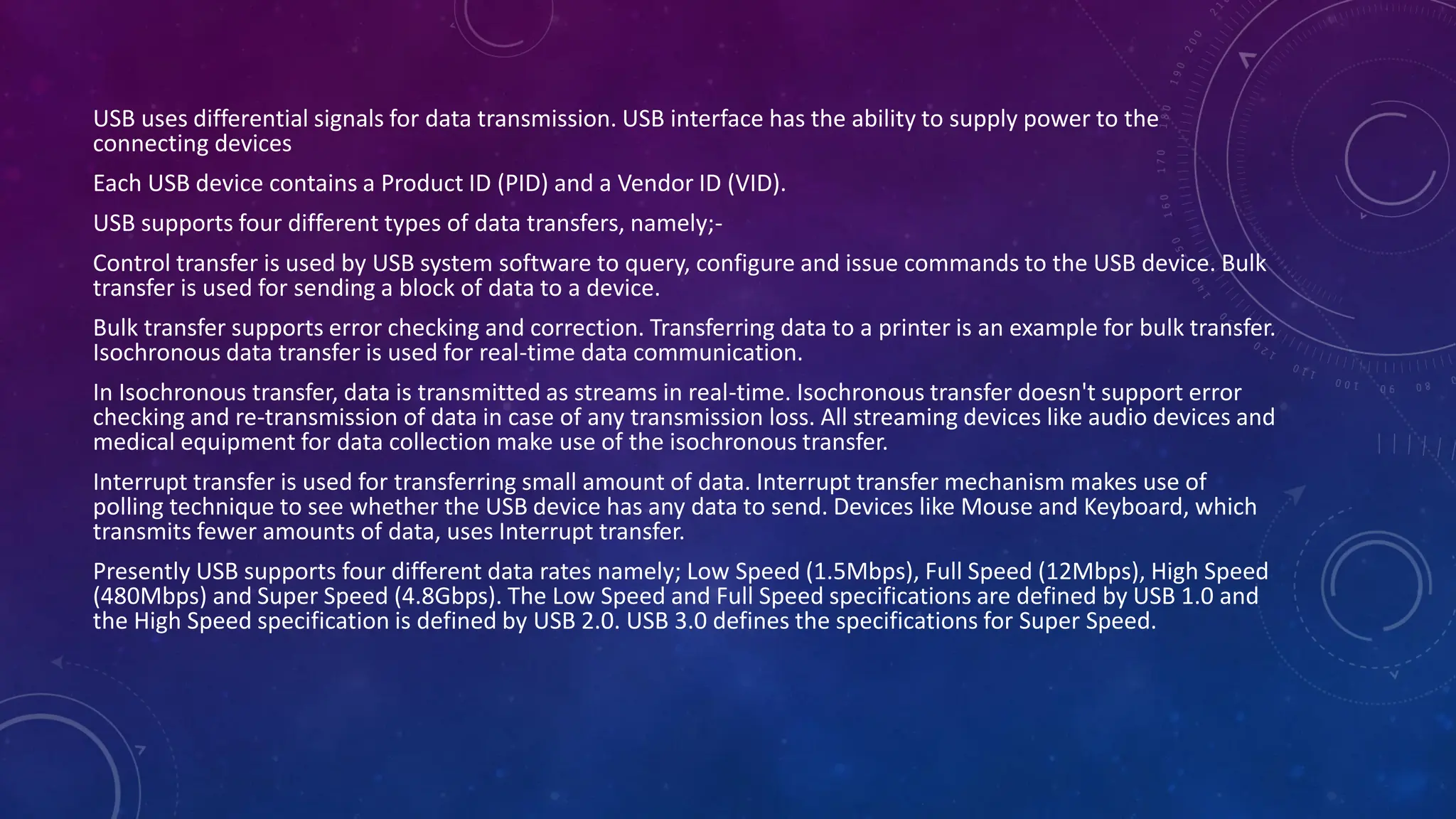 USB uses differential signals for data transmission. USB interface has the ability to supply power to the
connecting devices
Each USB device contains a Product ID (PID) and a Vendor ID (VID).
USB supports four different types of data transfers, namely;-
Control transfer is used by USB system software to query, configure and issue commands to the USB device. Bulk
transfer is used for sending a block of data to a device.
Bulk transfer supports error checking and correction. Transferring data to a printer is an example for bulk transfer.
Isochronous data transfer is used for real-time data communication.
In Isochronous transfer, data is transmitted as streams in real-time. Isochronous transfer doesn't support error
checking and re-transmission of data in case of any transmission loss. All streaming devices like audio devices and
medical equipment for data collection make use of the isochronous transfer.
Interrupt transfer is used for transferring small amount of data. Interrupt transfer mechanism makes use of
polling technique to see whether the USB device has any data to send. Devices like Mouse and Keyboard, which
transmits fewer amounts of data, uses Interrupt transfer.
Presently USB supports four different data rates namely; Low Speed (1.5Mbps), Full Speed (12Mbps), High Speed
(480Mbps) and Super Speed (4.8Gbps). The Low Speed and Full Speed specifications are defined by USB 1.0 and
the High Speed specification is defined by USB 2.0. USB 3.0 defines the specifications for Super Speed.
 