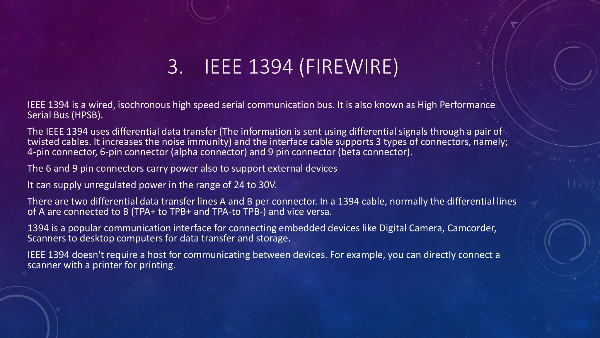 3. IEEE 1394 (FIREWIRE)
IEEE 1394 is a wired, isochronous high speed serial communication bus. It is also known as High Performance
Serial Bus (HPSB).
The IEEE 1394 uses differential data transfer (The information is sent using differential signals through a pair of
twisted cables. It increases the noise immunity) and the interface cable supports 3 types of connectors, namely;
4-pin connector, 6-pin connector (alpha connector) and 9 pin connector (beta connector).
The 6 and 9 pin connectors carry power also to support external devices
It can supply unregulated power in the range of 24 to 30V.
There are two differential data transfer lines A and B per connector. In a 1394 cable, normally the differential lines
of A are connected to B (TPA+ to TPB+ and TPA-to TPB-) and vice versa.
1394 is a popular communication interface for connecting embedded devices like Digital Camera, Camcorder,
Scanners to desktop computers for data transfer and storage.
IEEE 1394 doesn't require a host for communicating between devices. For example, you can directly connect a
scanner with a printer for printing.
 
