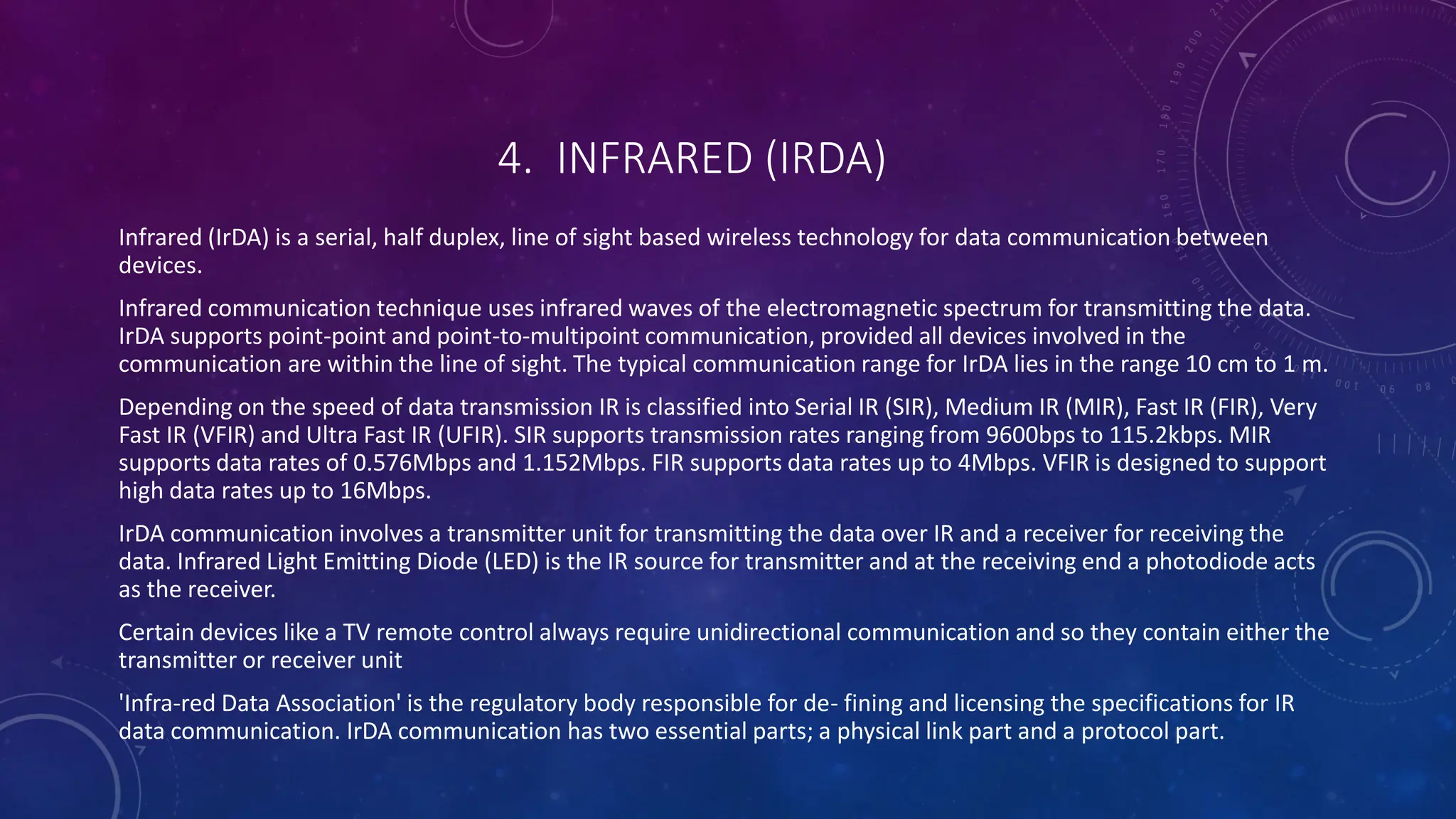 4. INFRARED (IRDA)
Infrared (IrDA) is a serial, half duplex, line of sight based wireless technology for data communication between
devices.
Infrared communication technique uses infrared waves of the electromagnetic spectrum for transmitting the data.
IrDA supports point-point and point-to-multipoint communication, provided all devices involved in the
communication are within the line of sight. The typical communication range for IrDA lies in the range 10 cm to 1 m.
Depending on the speed of data transmission IR is classified into Serial IR (SIR), Medium IR (MIR), Fast IR (FIR), Very
Fast IR (VFIR) and Ultra Fast IR (UFIR). SIR supports transmission rates ranging from 9600bps to 115.2kbps. MIR
supports data rates of 0.576Mbps and 1.152Mbps. FIR supports data rates up to 4Mbps. VFIR is designed to support
high data rates up to 16Mbps.
IrDA communication involves a transmitter unit for transmitting the data over IR and a receiver for receiving the
data. Infrared Light Emitting Diode (LED) is the IR source for transmitter and at the receiving end a photodiode acts
as the receiver.
Certain devices like a TV remote control always require unidirectional communication and so they contain either the
transmitter or receiver unit
'Infra-red Data Association' is the regulatory body responsible for de- fining and licensing the specifications for IR
data communication. IrDA communication has two essential parts; a physical link part and a protocol part.
 
