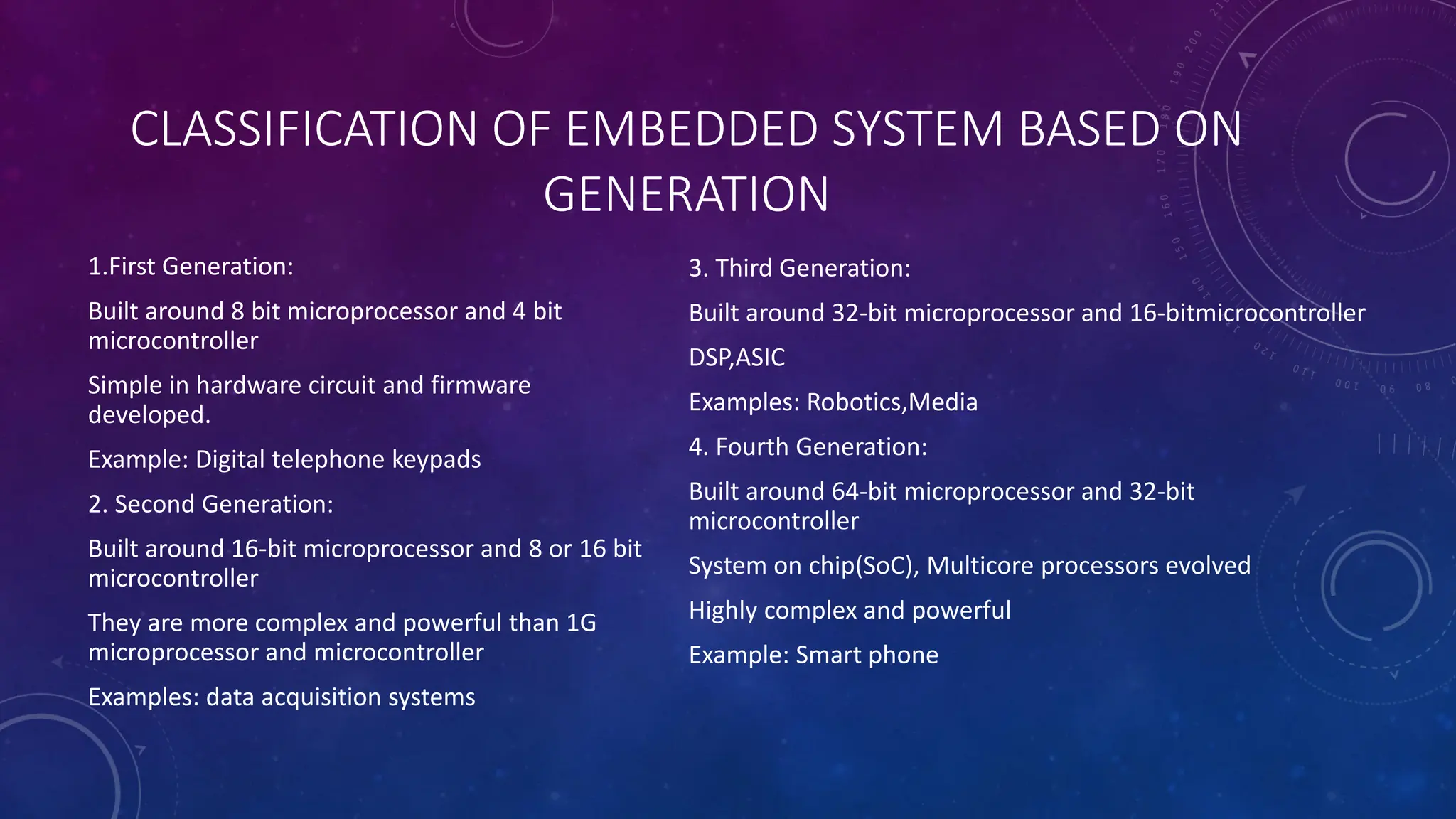 CLASSIFICATION OF EMBEDDED SYSTEM BASED ON
GENERATION
1.First Generation:
Built around 8 bit microprocessor and 4 bit
microcontroller
Simple in hardware circuit and firmware
developed.
Example: Digital telephone keypads
2. Second Generation:
Built around 16-bit microprocessor and 8 or 16 bit
microcontroller
They are more complex and powerful than 1G
microprocessor and microcontroller
Examples: data acquisition systems
3. Third Generation:
Built around 32-bit microprocessor and 16-bitmicrocontroller
DSP,ASIC
Examples: Robotics,Media
4. Fourth Generation:
Built around 64-bit microprocessor and 32-bit
microcontroller
System on chip(SoC), Multicore processors evolved
Highly complex and powerful
Example: Smart phone
 