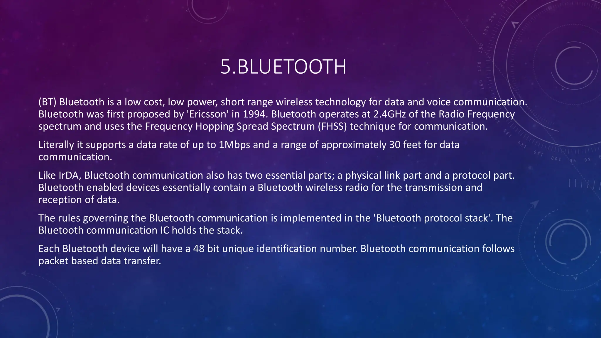 5.BLUETOOTH
(BT) Bluetooth is a low cost, low power, short range wireless technology for data and voice communication.
Bluetooth was first proposed by 'Ericsson' in 1994. Bluetooth operates at 2.4GHz of the Radio Frequency
spectrum and uses the Frequency Hopping Spread Spectrum (FHSS) technique for communication.
Literally it supports a data rate of up to 1Mbps and a range of approximately 30 feet for data
communication.
Like IrDA, Bluetooth communication also has two essential parts; a physical link part and a protocol part.
Bluetooth enabled devices essentially contain a Bluetooth wireless radio for the transmission and
reception of data.
The rules governing the Bluetooth communication is implemented in the 'Bluetooth protocol stack'. The
Bluetooth communication IC holds the stack.
Each Bluetooth device will have a 48 bit unique identification number. Bluetooth communication follows
packet based data transfer.
 